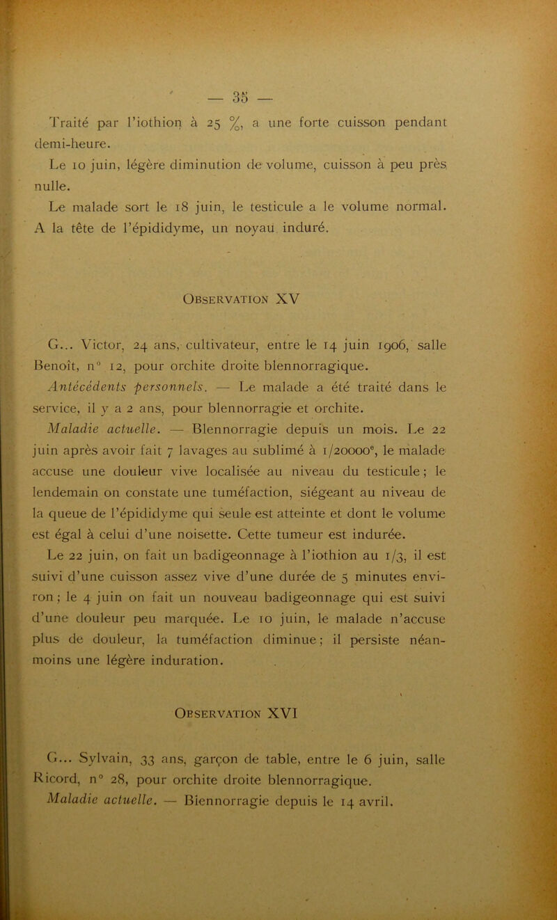 Traité par l’iothion à 25 %, a une forte cuisson pendant demi-heure. Le 10 juin, légère diminution de volume, cuisson à peu près, nulle. Le malade sort le 18 juin, le testicule a le volume normal. A la tête de l’épididyme, un noyau induré. G... Victor, 24 ans, cultivateur, entre le 14 juin 1906, salle Benoît, n° 12, pour orchite droite blennorragique. Antécédents personnels. — Le malade a été traité dans le service, il y a 2 ans, pour blennorragie et orchite. Maladie actuelle. — Blennorragie depuis un mois. Le 22 juin après avoir fait 7 lavages au sublimé à 1/20000®, le malade: accuse une douleur vive localisée au niveau du testicule ; le lendemain on constate une tuméfaction, siégeant au niveau de la queue de l’épididyme qui seule est atteinte et dont le volume est égal à celui d’une noisette. Cette tumeur est indurée. Le 22 juin, on fait un badigeonnage à l’iothion au 1/3, il est suivi d’une cuisson assez vive d’une durée de 5 minutes envi- ron ; le 4 juin on fait un nouveau badigeonnage qui est suivi d’une douleur peu marquée. Le 10 juin, le malade n’accuse plus de douleur, la tuméfaction diminue; il persiste néan- moins une légère induration. Observation XV Observation XVI G... Sylvain, 33 ans, garçon de table, entre le 6 juin, salle Ricord, n° 28, pour orchite droite blennorragique. Maladie actuelle. — Blennorragie depuis le 14 avril.