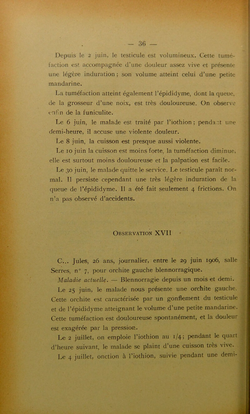 Depuis le 2 juin, le testicule est volumineux. Cette tumé- faction est accompagnée d’une douleur assez vive et présente une légère induration ; son volume atteint celui d’une petite mandarine. La tuméfaction atteint également l’épididyme, dont la queue, de la grosseur d’une noix, est très douloureuse. On observe enfin de la funiculite. Le 6 juin, le malade est traité par l’iothion ; pendant une demi-heure, il accuse une violente douleur. Le 8 juin, la cuisson est presque aussi violente. Le 10 juin la cuisson est moins forte, la tuméfaction diminue, elle est surtout moins douloureuse et la palpation est facile. Le 30 juin, le malade quitte le service. Le testicule paraît nor- mal. Il persiste cependant une très légère induration de la queue de l’épididyme. Il a été fait seulement 4 frictions. On n’a pas observé d’accidents. Observation XVII C... Jules, 26 ans, journalier, entre le 29 juin 1906, salle Serres, n° 7, pour orchite gauche blennorragique. Maladie actuelle. — Blennorragie depuis un mois et demi. Le 25 juin, le malade nous présente une orchite gauche. Cette orchite est caractérisée par un gonflement du testicule et de l’épididyme atteignant le volume d’une petite mandarine. Cette tuméfaction est douloureuse spontanément, et la douleur est exagérée par la pression. Le 2 juillet, on emploie l’iothion au 1/4; pendant le quart d’heure suivant, le malade se plaint d’une cuisson très \he. Le 4 juillet, onction à l’iothion, suivie pendant une demi-