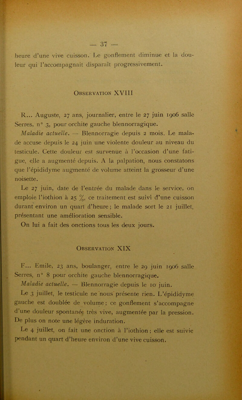 heure d’une vive cuisson. Le gonflement diminue et la dou- leur qui l’accompagnait disparaît progressivement. Observation XVIII R... Auguste, 27 ans, journalier, entre le 27 juin 1906 salle Serres, n° 3, pour orchite gauche blennorragique. Maladie actuelle. — Blennorragie depuis 2 mois. Le rnala- de accuse depuis le 24 juin une violente douleur au niveau du testicule. Cette douleur est. survenue à l’occasion d’une fati- gue, elle a augmenté depuis. A la palpation, nous constatons que l’épididyme augmenté de volume atteint la grosseur d’une noisette. Le 27 juin, date de l’entrée du malade dans le service, on emploie l’iothion à 25 %, ce traitement est suivi d’une cuisson durant environ un quarl d’heure; le malade sort le 21 juillet, présentant une amélioration sensible. On lui a fait des onctions tous les deux jours. Observation XIX F... Emile, 23 ans, boulanger, entre le 29 juin 1906 salle Serres, n° 8 pour orchite gauche blennorragique. Maladie actuelle. — Blennorragie depuis le 10 juin. Le 3 juillet, le testicule ne nous présente rien. L’épididyme gauche est doublée de volume ; ce gonflement s’accompagne d’une douleur spontanée très vive, augmentée par la pression. De plus on note une légère induration. Le 4 juillet, on fait une onction à l’iothion ; elle est suivie pendant un quart d’heure environ d’une vive cuisson.