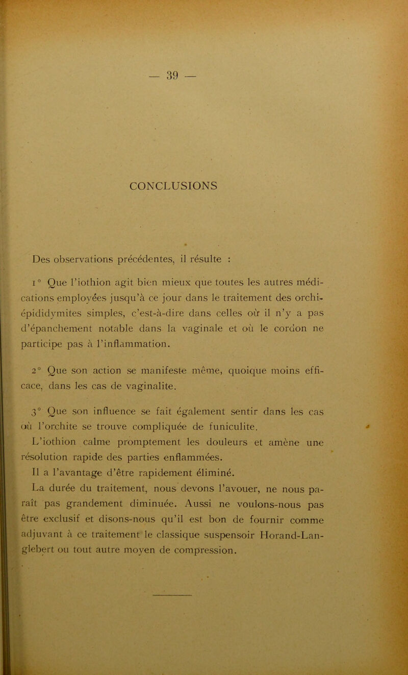 CONCLUSIONS Des observations précédentes, il résulte : i° Que l’iothion agit bien mieux que toutes les autres médi- cations employées jusqu’à ce jour dans le traitement des orchi- épididymites simples, c’est-à-dire dans celles où il n’y a pas d’épanchement notable dans la vaginale et où le cordon ne participe pas à l’inflammation. 2° Que son action se manifeste même, quoique moins effi- cace, dans les cas de vaginalite. 3° Que son influence se fait également sentir dans les cas où l’orchite se trouve compliquée de funiculite. L’iothion calme promptement les douleurs et amène une résolution rapide des parties enflammées. Il a l’avantage d’être rapidement éliminé. La durée du traitement, nous devons l’avouer, ne nous pa- raît pas grandement diminuée. Aussi ne voulons-nous pas être exclusif et disons-nous qu’il est bon de fournir comme adjuvant à ce traitement le classique suspensoir Horand-Lan- glebert ou tout autre moyen de compression.