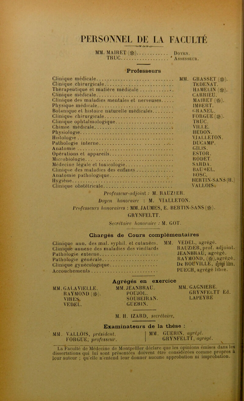 PERSONNEL DE LA FACULTÉ MM. MAIRET (#) TRUC Doyen. Assesseur. Professeurs Clinique médicale Clinique chirurgicale Thérapeutique et matière médicale Clinique médicale Clinique des maladies mentales et nerveuses Physique médicale '. Botanique et histoire naturelle médicales.... Clinique chirurgicale Clinique ophtalmologique Chimie médicale Physiologie Histologie Pathologie interne Anatomie Opérations et appareils Microbiologie Médecine légale et toxicologie Clinique des maladies des enfants Anatomie pathologique Hygiène Clinique obstétricale MM. GRASSET (#). TE H EN A T. HAMELIN (#). CARRIEU. maire r (#). IMBERT. CHANEL. FORGUE(#). TRUC. VILLE. HEDON. VJALLETON. DUCAMP. GILIS. ESTOR. RODET. SARDA. BAU MEL. ROSC. BERTIN-SANS (H.) VALLOIS. Professeur-adjoint : M. RAUZIER. Doyen honoraire : M. VIALLETON. Professeurs honoraires : MM. JAUMES, E. -BERTIN-SANS (3£). GRYNFELTT. Secrétaire honoraire : M. GOT. Chargés de Cours complémentaires Clinique ann. des mal. syphil. et cutanées. MM. VEDEL, agrégé. Clinique annexe des maladies des vieillards RAUZIER, prot. adjoint. Pathologie externe JEANBRAU, agrégé. Pathologie générale RW MONO, (&),agrégé. Clinique gynécologique De ROUV1LLE, agrégé libre. Accouchements PUECH, agrégé libre. Agrégés en exercice MM. GALAVIELLE. MM. JEANBRAU. MM. GAGNIERE. RAYMOND (#). POUJOL. GRYNFELTT Ed. VIRES. SOUBEIRAN. LAPEYRE VEÜJ2L. GUERIN. M. H. IZARD, secrétaire, Examinateurs de la thèse : MM. VALLOIS, président. MM. GUERIN, agrégé. FOR GUE, professeur. GRYNFELTT, agrégé. La Faculté de Médecine de Montpellier déclare que les opinions émises dans les dissertations qui lui sont présentées doivent être considérées comme propres a leur auteur ; qu elle n'entend leur donner aucune approbation ni improbation.