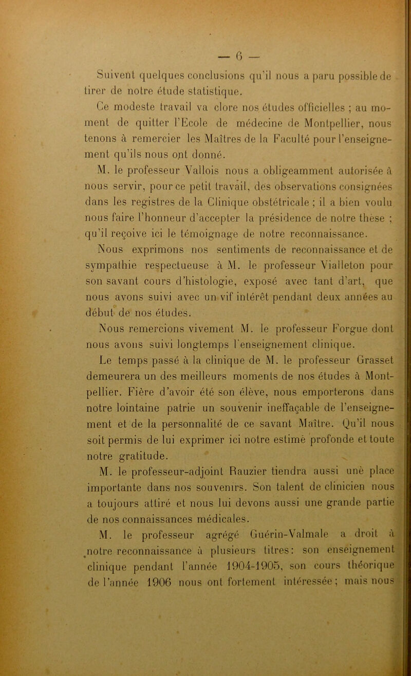 Suivent quelques conclusions qu’il nous a paru possiblede tirer de notre étude statistique. Ce modeste travail va clore nos. études officielles ; au mo- ment de quitter l’Ecole de médecine de Montpellier, nous tenons à remercier les Maîtres de la Faculté pour l’enseigne- ment qu’ils nous ont donné. M. le professeur Val lois nous a obligeamment autorisée à nous servir, pour ce petit travail, des observations consignées dans les registres de la Clinique obstétricale ; il a bien voulu nous faire l’honneur d’accepter la présidence de notre thèse ; qu'il reçoive ici le témoignage de notre reconnaissance. Nous exprimons nos sentiments de reconnaissance et de sympathie respectueuse à M. le professeur ViaIleton pour son savant cours d’histologie, exposé avec tant d’art, que nous avons suivi avec un vif intérêt pendant deux années au début de nos études. Nous remercions vivement M. le professeur Forgue dont nous avons suivi longtemps l’enseignement clinique. Le temps passé à la clinique de M. le professeur Grasset demeurera un des meilleurs moments de nos études à Mont- pellier. Fière d’avoir été son élève, nous emporterons dans notre lointaine patrie un souvenir ineffaçable de l’enseigne- ment et de la personnalité de ce savant Maître. Qu’il nous soit permis de lui exprimer ici notre estimé profonde et toute notre gratitude. M. le professeur-adjoint Rauzier tiendra aussi unè place importante dans nos souvenirs. Son talent de clinicien nous a toujours attiré et nous lui devons aussi une grande partie de nos connaissances médicales. M. le professeur agrégé Guérin-Valmale a droit à notre reconnaissance à plusieurs titres: son enseignement clinique pendant l’année 1904-1905, son cours théorique de l’année 1906 nous ont fortement intéressée ; mais nous