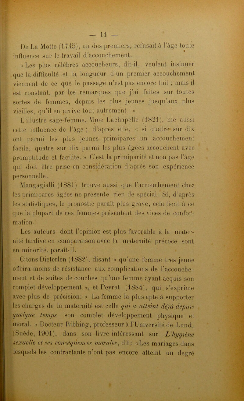 De La Motte (1745), un des premiers, refusait à Page toute influence sur le travail d’accouchement. «Les plus célèbres accoucheurs, dit-il, veulent insinuer que la difficulté et la longueur d’un premier accouchement viennent de ce que le passage n’est pas encore fait ; mais il est constant, par les remarques que j’ai faites sur toutes sortes de femmes, depuis les plus jeunes jusqu’aux plus vieilles, qu’il en arrive tout autrement. » L'illustre sage-femme, Mme Lachapelle (1821), nie aussi cette influence de l’âge ; d’après elle, « si quatre sur dix ont parmi les plus jeunes primipares un accouchement facile, quatre sur dix parmi les plus âgées accouchent avec promptitude et facilité. » C’est la primiparité et non pas l’âge qui doit être prise en considération d’après son expérience personnelle. Mangagialli (1881) trouve aussi que raccouchement chez les primipares âgées ne présente rien de spécial. Si, d’après les statistiques, le pronostic paraît plus grave, cela tient à ce que la plupart de ces femmes présentent des vices de confor- mation. Les auteurs dont l’opinion est plus favorable à la mater- nité tardive en comparaison avec la maternité précoce sont en minorité, paraît-il. Citons Dieterlen (1882\ disant « qu’une femme très jeune offrira moins de résistance aux complications de l’accouche- ment et de suites de couches qu’une femme ayant acquis son complet développement », et Peyrat (1884), qui s’exprime avec plus de précision: « La femme la plus apte à supporter les charges de la maternité est celle qui a atteint déjà depuis quelque temps son complet développement physique et moral. » Docteur Ribbing, professeur à l’Université de Lund, (Suède. 1901), dans son livre intéressant sur L'hygiène sexuelle et ses conséquences morales, dit: «Les mariages dans lesquels les contractants n’ont pas encore atteint un degré