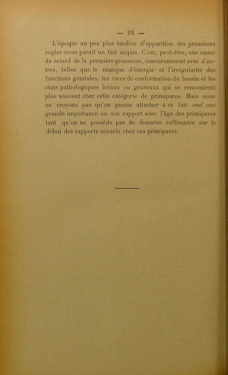 I/époque un peu plus tardive d’apparition des premières règles nous paraît un fait acquis. C’est, peut-être, une cause du retard de la première grossesse, concuremment avec d’au- tres, telles que le manque d’énergie et l’irrégularité des fonctions génitales, les vices de conformation du bassin et les états pathologiques locaux ou généraux qui se rencontrent plus souvent chez cette catégorie de primipares. Mais nous ne croyons pas qu’on puisse attacher à ce fait seul une grande importance en son rapport avec l’âge des primipares tant qu’on ne possède pas de données suffisantes sur le début des rapports sexuels chez ces primipares.