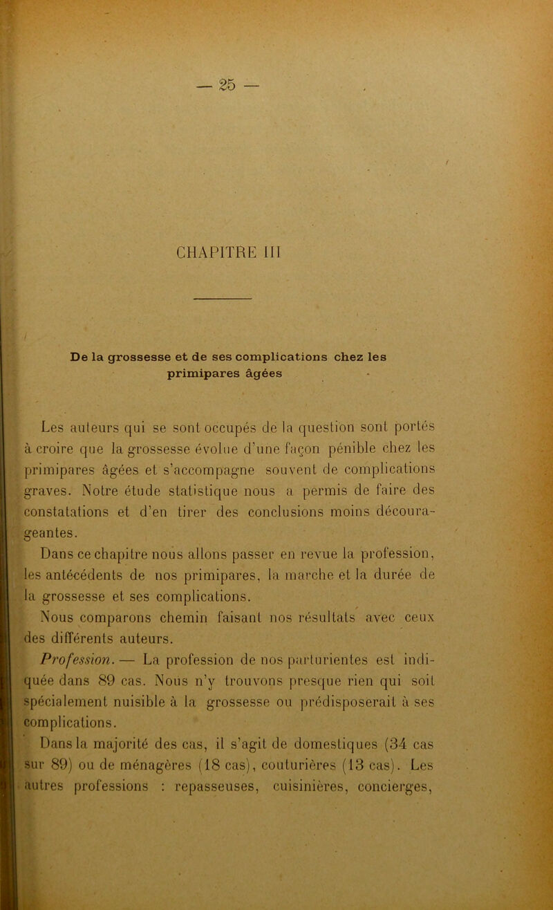 De la grossesse et de ses complications chez les primipares âgées Les auteurs qui se sont occupés de la question sont portés à croire que la grossesse évolue d’une façon pénible chez les primipares âgées et s’accompagne souvent de complications graves. Notre étude statistique nous a permis de faire des constatations et d’en tirer des conclusions moins découra- geantes. Dans ce chapitre nous allons passer en revue la profession, les antécédents de nos primipares, la marche et la durée de la grossesse et ses complications. r Nous comparons chemin faisant nos résultats avec ceux des différents auteurs. Profession. — La profession de nos parturientes est indi- quée dans 89 cas. Nous n’y trouvons presque rien qui soit spécialement nuisible à la grossesse ou prédisposerait à ses complications. Dans la majorité des cas, il s’agit de domestiques (34 cas sur 89) ou de ménagères (18 cas), couturières (13 cas). Les autres professions : repasseuses, cuisinières, concierges,
