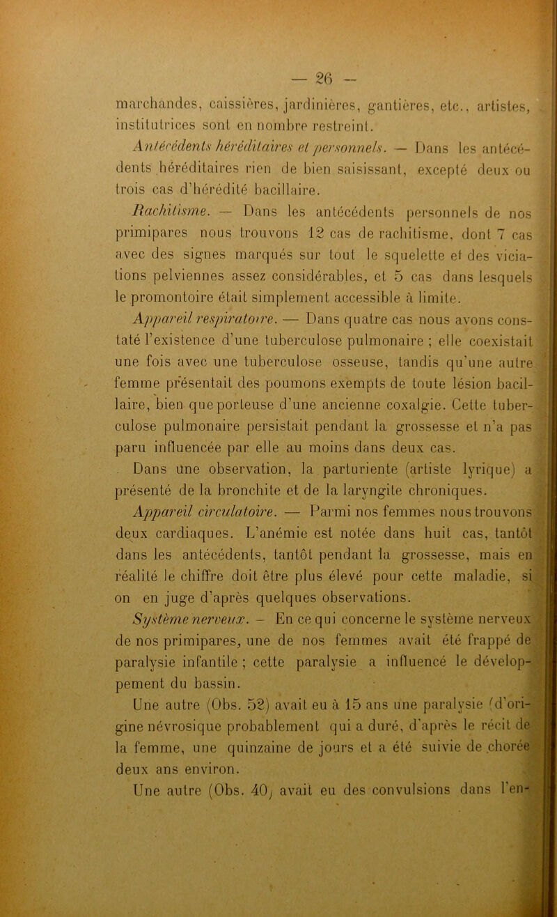 marchandes, caissières, jardinières, gantières, etc., artistes, institutrices sont en nombre restreint. dents héréditaires rien de bien saisissant, excepté deux ou trois cas d’hérédité bacillaire. Rachitisme. — Dans les antécédents personnels de nos tions pelviennes assez considérables, et 5 cas dans lesquels le promontoire était simplement accessible à limite. Appareil respiratoire. — Dans quatre cas nous avons cons- taté l’existence d’une tuberculose pulmonaire ; elle coexistait une fois avec une tuberculose osseuse, tandis qu’une autre femme présentait des poumons exempts de toute lésion bacil- laire, bien que porteuse d’une ancienne coxalgie. Cette tuber- culose pulmonaire persistait pendant la grossesse et n’a pas paru influencée par elle au moins dans deux cas. Dans Une observation, la parturiente (artiste lyrique) a présenté de la bronchite et de la laryngite chroniques. Appareil circulatoire. — Parmi nos femmes nous trouvons deux cardiaques. L’anémie est notée dans huit cas, tantôt dans les antécédents, tantôt pendant la grossesse, mais en réalité le chiffre doit être plus élevé pour cette maladie, si on en juge d’après quelques observations. Système nerveux. - En ce qui concerne le système nerveux de nos primipares, une de nos femmes avait été frappé de paralysie infantile ; cette paralysie a influencé le dévelop- pement du bassin. Une autre (Obs. 52) avait eu à 15 ans une paralysie rd’ori- gine névrosique probablement qui a duré, d'après le récit de la femme, une quinzaine de jours et a été suivie de chorée deux ans environ. Une autre (Obs. 40j avait eu des convulsions dans l'en- primipares nous trouvons 12 cas de rachitisme, dont 7 cas avec des signes marqués sur tout le squelette et des vicia-