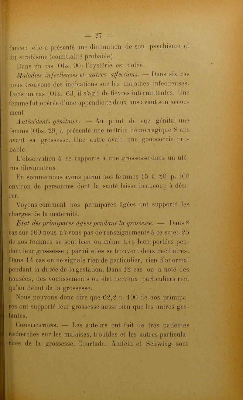 fan ce ; elle a présenté une diminution de son psychisme et du strabisme (comitialité probable). Dans un cas Obs. 90) l’hystérie est notée. Maladies infectieuses et autres affections. — Dans six cas ' nous trouvons des indications sur les maladies infectieuses. Dans un cas (Obs. 63; il s’agit de fièvres intermittentes. Une femme fut opérée d’une appendicite deux ans avant son accou- ment. Antécédents génitaux. — Au point de vue génital une femme (Obs. 29) a présenté une métrite hémorragique 8 ans avant sa grossesse. Une autre avait une gonococcie pro- • bable. L’observation 4 se rapporte à une grossesse dans un uté- rus fibromateux. En somme nous avons parmi nos femmes 15 à 20 p. 100 environ de personnes dont la santé laisse beaucoup à dési- rer. Voyons comment nos primipares âgées ont supporté les charges de la maternité. Etat des primipares âgées pendant la grossesse. — Dans 8 cas sur 100 nous n’avons pas de renseignements à ce sujet. 25 de nos femmes se sont bien ou même très bien portées pen- dant leur grossesse ; parmi elles se trouvent deux bacillaires. Dans 14 cas on ne signale rien de particulier, rien d’anormal pendant la durée de la gestation. Dans 12 cas on a noté des nausées, des vomissements ou état nerveux particuliers rien qu’au début de la grossesse. Nous pouvons donc dire que 62,2 p. 100 de nos primipa- res ont supporté leur grossesse aussi bien que les autres ges- tantes. Complications. — Les auteurs ont fait de très patientes recherches sur les malaises, troubles et les autres particula- rités de la grossesse. Courtade, Ahlfeld et Schwing sont