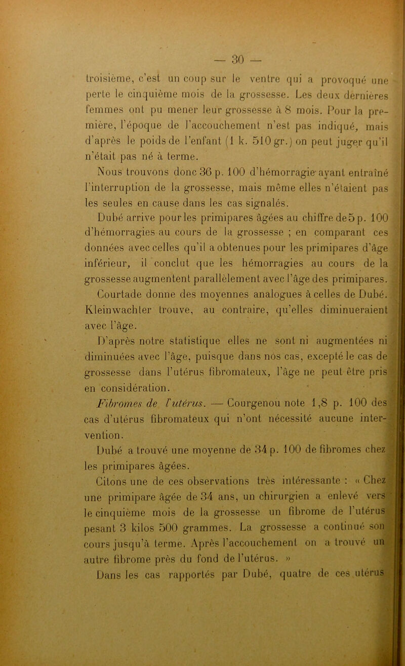 troisième, c’est un coup sur le ventre qui a provoqué une perte le cinquième mois de la grossesse. Les deux dernières femmes ont pu mener leur grossesse à 8 mois. Pour la pre- mière, l’époque de l’accouchement n’est pas indiqué, mais d’après le poids de l’enfant (1 k. 510 gr.) on peut juger qu’il n'était pas né à terme. Nous trouvons donc 36 p. 100 d’hémorragie-ayant entraîné l’interruption de la grossesse, mais même elles n’étaient pas les seules en cause dans les cas signalés. Dubé arrive pourles primipares âgées au chiffre de5p. 100 d’hémorragies au cours de la grossesse ; en comparant ces données avec celles qu’il a obtenues pour les primipares d’âge inférieur, il conclut que les hémorragies au cours de la grossesse augmentent parallèlement avec l’âge des primipares. Courtade donne des moyennes analogues à celles de Dubé. Kleinwachter trouve, au contraire, qu’elles diminueraient avec l'âge. D’après notre statistique elles ne sont ni augmentées ni diminuées avec l’âge, puisque dans nos cas, excepté le cas de grossesse dans l’utérus fibromateux, l’âge ne peut être pris en considération. Fibromes de l'utérus. — Courgenou note 1,8 p. 100 des cas d’utérus fibromateux qui n’ont nécessité aucune inter- vention. Dubé a trouvé une moyenne de 34 p. 100 de fibromes chez les primipares âgées. Citons une de ces observations très intéressante : « Chez une primipare âgée de 34 ans, un chirurgien a enlevé vers le cinquième mois de la grossesse un fibrome de l’utérus pesant 3 kilos 500 grammes. La grossesse a continué son cours jusqu’à terme. Après l’accouchement on a trouvé un autre fibrome près du fond de l’utérus. » Dans les cas rapportés par Dubé, quatre de ces utérus