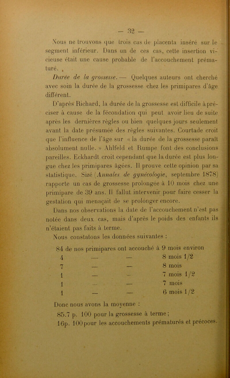 Nous ne trouvons que trois cas de placenta inséré sur le segment inférieur. Dans un de ces cas, cette insertion vi- cieuse était une cause probable de l’accouchement préma- turé. 4 Durée de la grossesse. — Quelques auteurs ont cherché avec soin la durée de la grossesse chez les primipares d’âge différent. D’après Richard, la durée de la grossesse est difficile à pré- ciser à cause de la fécondation qui peut avoir lieu de suite après les dernières règles ou bien quelques jours seulement avant la date présumée des règles suivantes. Courtade croit que l’influence de l’âge sur « la durée de la grossesse paraît absolument nulle. » Ahlfeld et Rumpe font des conclusions pareilles. Eckhardt croit cependant que la durée est plus lon- gue chez les primipares âgées. Il prouve cette opinion par sa statistique. Sizé [Annales de gynécologie, septembre 1878) rapporte un cas de grossesse prolongée à 10 mois chez une primipare de 39 ans. Il fallut intervenir pour faire cesser la gestation qui menaçait de se prolonger encore. Dans nos observations la date de h accouchement n’est pas notée dans deux cas, mais d’après le poids des enfants ils n’étaient pas faits à terme. Nous constatons les données suivantes : 84 de nos primipares ont accouché à 9 mois environ 4 7 1 1 1 8 mois 1/2 8 mois 7 mois 1/2 7 mois 6 mois 1 /2 Donc nous avons la moyenne : 85.7 p. 100 pour la grossesse à terme; 16p. 100 pour les accouchements prématurés et précoces.