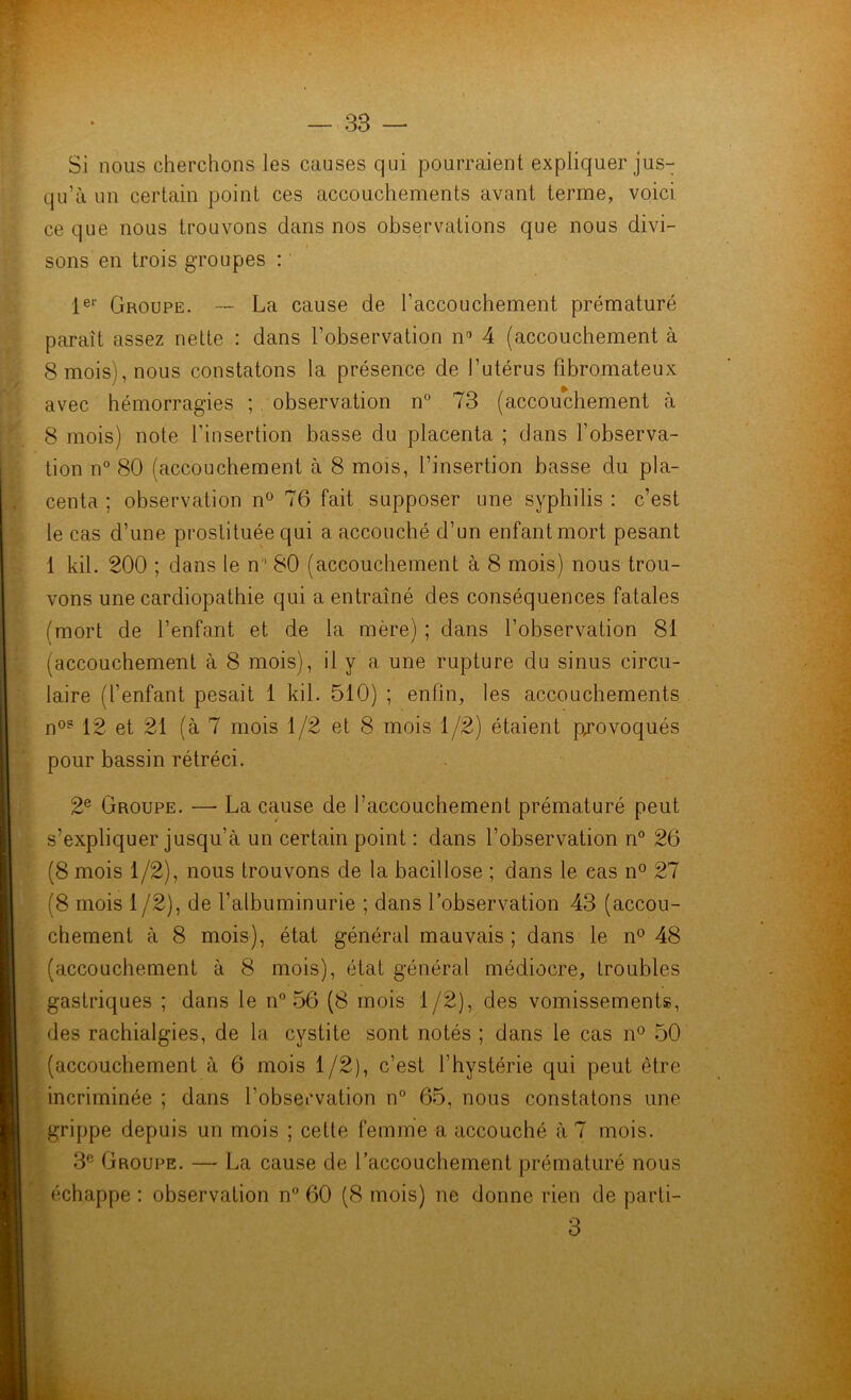 Si nous cherchons les causes qui pourraient expliquer jus- qu’à un certain point ces accouchements avant terme, voici ce que nous trouvons dans nos observations que nous divi- sons en trois groupes : 1er Groupe. — La cause de l’accouchement prématuré paraît assez nette : dans l’observation n° 4 (accouchement à 8 mois), nous constatons la présence de l’utérus fibromateux avec hémorragies ; observation n° 73 (accouchement à 8 mois) note l'insertion basse du placenta ; dans l’observa- tion n° 80 (accouchement à 8 mois, l’insertion basse du pla- centa ; observation n° 76 fait supposer une syphilis : c’est le cas d’une prostituée qui a accouché d’un enfant mort pesant 1 kil. 200 ; dans le n 80 (accouchement à 8 mois) nous trou- vons une cardiopathie qui a entraîné des conséquences fatales (mort de l’enfant et de la mère) ; dans l’observation 81 (accouchement à 8 mois), il y a une rupture du sinus circu- laire (l’enfant pesait 1 kil. 510) ; enfin, les accouchements n0? 12 et 21 (à 7 mois 1/2 et 8 mois 1/2) étaient provoqués pour bassin rétréci. 2e Groupe. —• La cause de l’accouchement prématuré peut s’expliquer jusqu’à un certain point : dans l’observation n° 26 (8 mois 1/2), nous trouvons de la bacillose ; dans le cas n° 27 (8 mois 1 /2), de l’albuminurie ; dans l’observation 43 (accou- chement à 8 mois), état général mauvais ; dans le n° 48 (accouchement à 8 mois), état général médiocre, troubles gastriques ; dans le n° 56 (8 mois 1/2), des vomissements, des rachialgies, de la cystite sont notés ; dans le cas n° 50 (accouchement à 6 mois 1/2), c’est l’hystérie qui peut être incriminée ; dans l’observation n° 65, nous constatons une grippe depuis un mois ; cette femme a accouché à 7 mois. 3e Groupe. — La cause de l’accouchement prématuré nous échappe : observation n° 60 (8 mois) ne donne rien de parti- 3