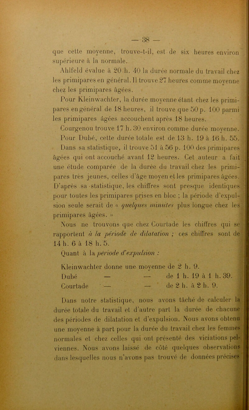 que cette moyenne, trouve-t-il, est de six heures environ supérieure à la normale. Ahlfeld évalue à 20 h. 40 la durée normale du travail chez les primipares en général. Il trouve 27 heures comme moyenne chez les primipares âgées. Pour Kleinwachter, la durée moyenne étant chez les primi- pares en général de 18 heures, il trouve que 50 p. 100 parmi les primipares âgées accouchent après 18 heures. Courgenou trouve 17 h. 30 environ comme durée moyenne. Pour Dubé, cette durée totale est de 13 h. 19 à 16 h. 55. Dans sa statistique, il trouve 51 à 56 p. 100 des primipares âgées qui ont accouché avant 12 heures. Cet auteur a fait une étude comparée de la durée do travail chez les primi- pares très jeunes, celles d’âge moyen et les primipares âgées. D’après sa-statistique, les chiffres sont presque identiques pour toutes les primipares prises en bloc ; la période d'expul- sion seule serait de « quelques minutes plus longue chez les primipares âgées. » Nous ne trouvons que chez Courtade les chiffres qui se rapportent à la période de dilatation ; ces chiffres sont de 14 h. 6 à 18 h. 5. : Quant à la période d’expulsion : Kleinwachter donne une moyenne de 2 h. 9. Dubé — — de 1 h. 19 à 1 h. 39. j Courtade ' — — de 2 h. à 2 h. 9. Dans notre statistique, nous avons tâché de calculer la durée totale du travail et d’autre part la durée de chacune des périodes de dilatation et d’expulsion. Nous avons obtenu une moyenne à part pour la durée du travail chez les femmes normales et chez celles qui ont présenté des viciations pel- viennes. Nous avons laissé de coté quelques observations dans lesquelles nous n’avons pas trouvé de données précises