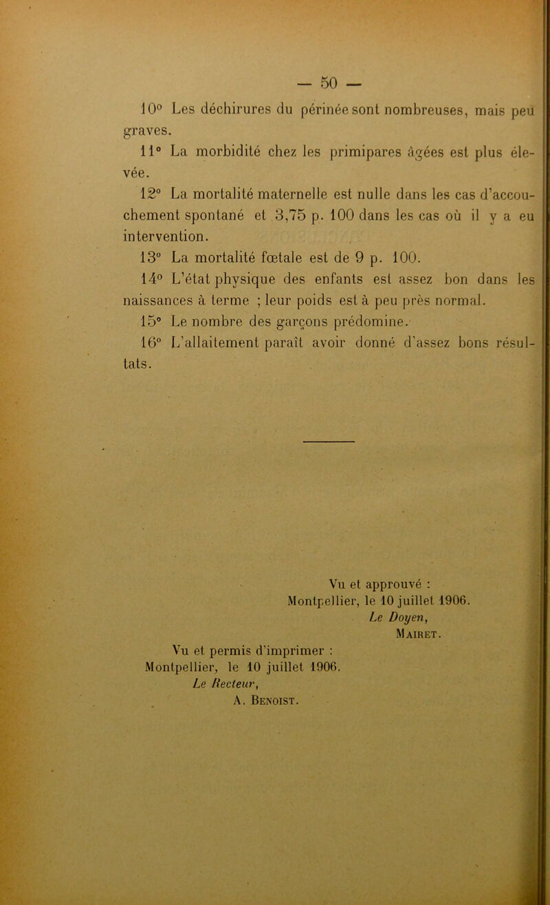 10° Les déchirures du périnée sont nombreuses, mais peu graves. 11° La morbidité chez les primipares âgées est plus éle- vée. 12° La mortalité maternelle est nulle dans les cas d’accou- chement spontané et 3,75 p. 100 dans les cas où il y a eu intervention. 13° La mortalité fœtale est de 9 p. 100. 14° L’état physique des enfants est assez bon dans les naissances à terme ; leur poids est à peu près normal. 15° Le nombre des garçons prédomine. 16° L’allaitement paraît avoir donné d’assez bons résul- tats. Vu et approuvé : Montpellier, le 10 juillet 1906. Le Doyen, Mairet. Vu et permis d’imprimer : Montpellier, le 10 juillet 1906. Le Recteur, A. Benoist.