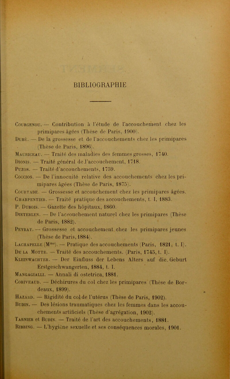 BIBLIOGRAPHIE Courgenou. — Contribution à l’étude de l’accouchement chez les primipares âgées (Thèse de Paris, 1900). Dubé. — De la grossesse et de l’accouchements chez les primipares (Thèse de Paris, 1896). Mauriceau. — Traité des maladies des femmes grosses, 1740. Dionis. — Traité général de .l’accouchement, 1718. Puzos. — Traité d’accouchements, 1759. Coccios. — De l’innocuité relative des accouchements chez les pri- mipares âgées (Thèse de Paris, 1875). Courtade. — Grossesse et accouchement chez les primipares âgées. Charpentier.— Traité pratique des accouchements, t. I, 1883. P. Dubois. — Gazette des hôpitaux, 1860. Dieterlen. — De l'accouchement naturel chez les primipares (Thèse de Paris, 1882). Peyrat. — Grossesse et accouchement chez les primipares jeunes (Thèse de Paris, 1884). Lachapelle (Mme). — Pratique des accouchements (Paris, 1821, t. I). Delà Motte. —Traité des accouchements. (Paris, 1745, t. I). Kleinwachter. — Der Einfluss der Lebens Alters auf die. Geburt Erstgeschwangerten, 1884, t. I. Mangagialli. — Annali di ostetrica, 1881. Coriveaud. — Déchirures du col chez les primipares (Thèse de Bor- deaux, 1899). Hazakd. — Rigidité du col de l’utérus (Thèse de Paris, 1902). Budin. — Des lésions traumatiques chez les femmes dans les accou- chements artificiels (Thèse d'agrégation, 1902). Tarnier et Budin. — Traité de l'art des accouchements, 1881. Ribbing. — L'hygiène sexuelle et ses conséquences morales, 1901.