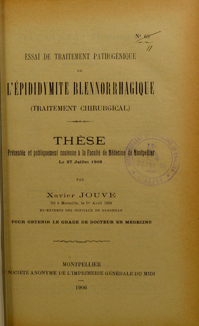 // ESSAI DE TRAITEMENT PATHOGÉNIQUE DE (TRAITEMENT CHIRURGICAL) THÈSE 'vV ? x?* Présentée et publiquement soutenue à la Faculté de Médecine de Montpellier Le 27 Juillet 1906 PAR Xavier J OU VTC Né à Marseille, le 1er Avril 1880 EX-EXTERNE DES HOPITAUX DE MARSEILLE POUR OBTENIR LE GRADE DE DOCTEUR EN MÉDECINE MONTPELLIER SOCIÉTÉ ANONYME DE L’IMPRIMERIE GÉNÉRALE DU MIDI 1906