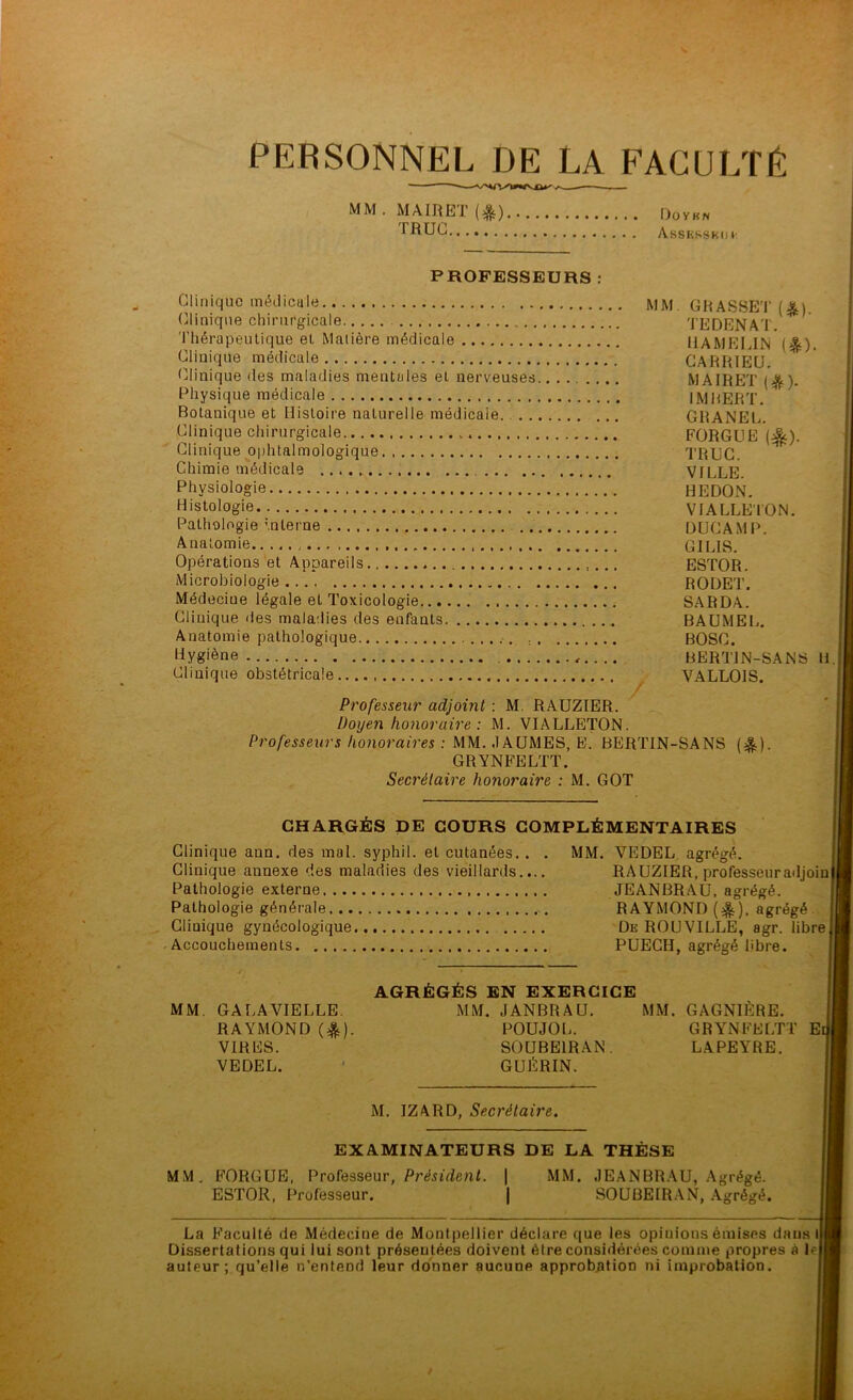 PERSONNEL DE LA FACULTÉ MM. MA IR ET (&) Doykn TRUC Assrssbo t' PROFESSEURS : Clinique médicale \jj\j Clinique chirurgicale Thérapeutique et Matière médicale Clinique médicale Clinique des maladies mentales et nerveuses..... .... Physique médicale Botanique et Histoire naturelle médicale. Clinique chirurgicale Clinique ophtalmologique. Chimie médicale Physiologie Histologie Pathologie interne Anatomie Opérations et Appareils Microbiologie Médecine légale et Toxicologie Clinique des maladies des enfants Anatomie pathologique Hygiène Clinique obstétricale GRASSET (&). TEDENAT. HAMELIN (&). CARRIEU. MA1RET (&). IMBERT. GRANEL. FORGUE ($). TRUC. VILLE. HEDON. VIALLETON. DUCAMP. GILIS. ESTOR. RODET. SARDA. BAUMEL. BOSC. BERTIN-SANS VALLOIS. H. Professeur adjoint : M. RAUZIER. Doyen honoraire : M. VIALLETON. Professeurs honoraires : MM. «1AUMES, E. BERTIN-SANS (&). GRYNFELTT. Secrétaire honoraire : M. GOT CHARGÉS DE COURS COMPLÉMENTAIRES Clinique ann. des mal. syphil. et cutanées. . Clinique annexe des maladies des vieillards.. Pathologie externe Pathologie générale Clinique gynécologique Accouchements MM. VE DEL agrégé. RAUZIER, professeuradjoin JEANBRAU, agrégé. RAYMOND (%), agrégé De ROUVILLE, agr. libre PUECII, agrégé libre. MM. GA LA VIELLE. RAYMOND ($). VIRES. VEDEL. AGRÉGÉS EN EXERCICE MM. JANBRAU. MM. GAGNIÈRE. POUJOL. GRYNFELTT El SOUBE1RAN. LAPEYRE. GUÉRIN. M. IZARD, Secrétaire. EXAMINATEURS DE LA THÈSE MM. FORGUE, Professeur, Président. | MM. JEANBRAU, Agrégé. ESTOR, Professeur. SOUBEIRAN, Agrégé. La B’aculté de Médecine de Montpellier déclare que les opinions émises da Dissertations qui lui sont présentées doivent être considérées comme propres auteur; qu’elle n’entend leur donner aucune approbation ni improbation. us l* à le