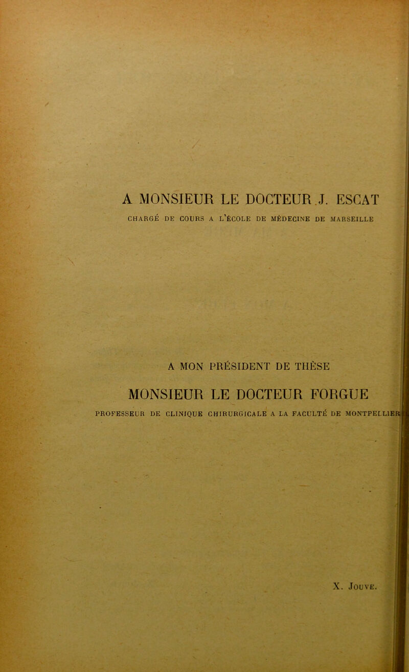 A MONSIEUR LE DOCTEUR J. ESCAT CHARGÉ DE COURS A L’ÉCOLE DE MÉDECINE DE MARSEILLE A MON PRÉSIDENT DE THÈSE MONSIEUR LE DOCTEUR FORGUE PROFESSEUR DE CLINIQUE CHIRURGICALE A LA FACULTÉ DE MONTPELL1E