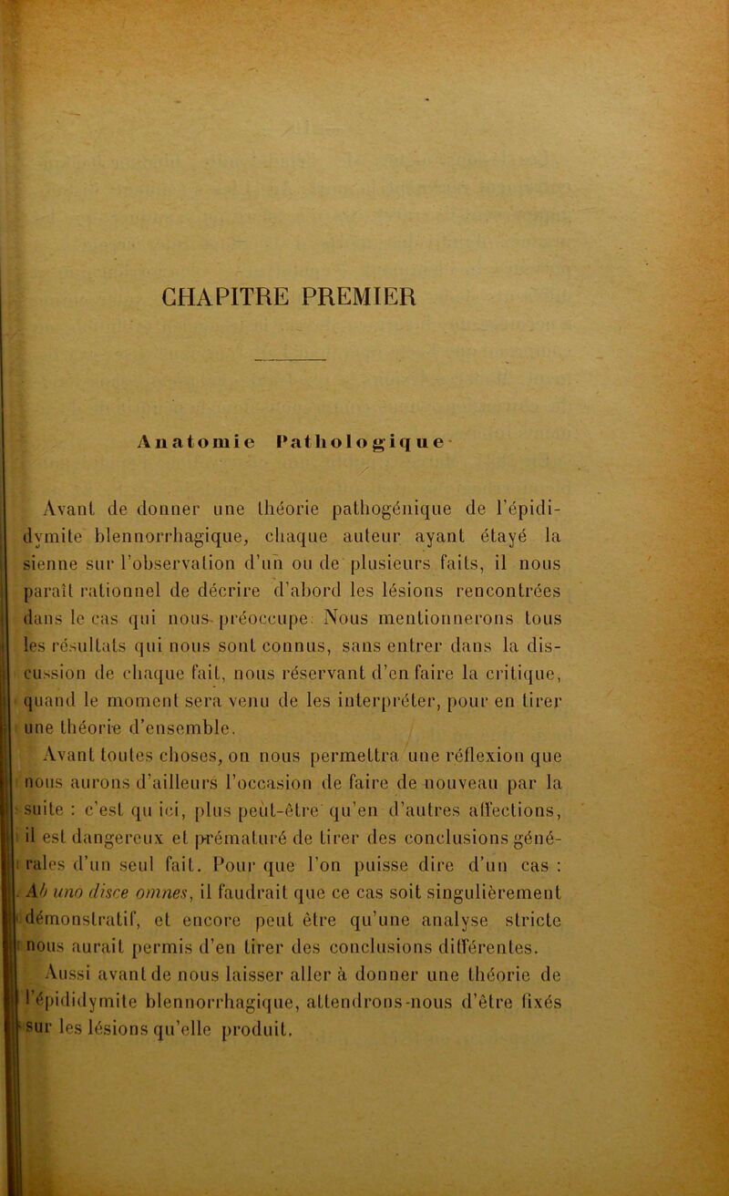 CHAPITRE PREMIER Anatomie Pathologique y Avant de donner une théorie pathogénique de l’épidi- dymite blennorrhagique, chaque auteur ayant étayé la sienne sur l’observation d’un ou de plusieurs faits, il nous paraît rationnel de décrire d’abord les lésions rencontrées dans le cas qui nous préoccupe: Nous mentionnerons tous les résultats qui nous sont connus, sans entrer dans la dis- cussion de chaque fait, nous réservant d’en faire la critique, quand le moment sera venu de les interpréter, pour en tirer une théorie d’ensemble. Avant toutes choses, on nous permettra une réflexion que nous aurons d’ailleurs l’occasion de faire de nouveau par la suite : c’est qu ici, plus peut-être qu’en d’autres affections, il est dangereux et prématuré de tirer des conclusions géné- rales d’un seul fait. Pour que l’on puisse dire d’un cas : Ah uno disce omnes, il faudrait que ce cas soit singulièrement démonstratif, et encore peut être qu’une analyse stricte nous aurait permis d’en tirer des conclusions différentes. Aussi avant de nous laisser aller à donner une théorie de l’épididymite blennorrhagique, attendrons-nous d’être fixés sur les lésions qu’elle produit.