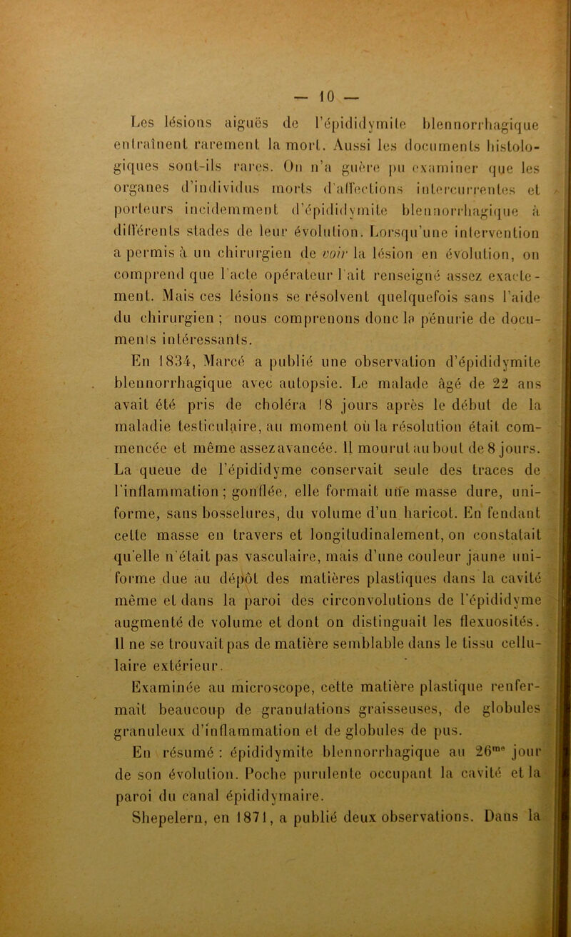 Les lésions aiguës de l’épididymite blennorrhagique entraînent rarement la mort. Aussi les documents histolo- giques sont-ils rares. On n’a guère pu examiner que les organes d’individus morts d'affections intercurrentes et porteurs incidemment d’épididymite blennorrhagique à diItèrenLs stades de leur évolution. Lorsqu’une intervention a permis à un chirurgien de voir la lésion en évolution, on comprend que l’acte opérateur l ait renseigné assez exacte- ment. Mais ces lésions se résolvent quelquefois sans l’aide du chirurgien ; nous comprenons donc la pénurie de docu- menis intéressants. En 1834, Marcé a publié une observation d’épididymite blennorrhagique avec autopsie. Le malade âgé de 22 ans avait été pris de choléra 18 jours après le début de la maladie testiculaire, au moment où la résolution était com- mencée et même assezavancée. Il mourut au bout de 8 jours. La queue de l’épididyme conservait seule des traces de l'inflammation ; gonflée, elle formait une masse dure, uni- forme, sans bosselures, du volume d’un haricot. En fendant cette masse en travers et longitudinalement, on constatait qu’elle n était pas vasculaire, mais d’une couleur jaune uni- forme due au dépôt des matières plastiques dans la cavité même et dans la paroi des circonvolutions de l’épididyme augmenté de volume et dont on distinguait les flexuosités 11 ne se trouvait pas de matière semblable dans le tissu cellu- laire extérieur. Examinée au microscope, cette matière plastique renfer- mait beaucoup de granulations graisseuses, de globules granuleux d’inflammation et de globules de pus. En résumé : épididymite blennorrhagique au 26rae jour de son évolution. Poche purulente occupant la cavité et la paroi du canal épididyrnaire. Shepelern, en 1871, a publié deux observations. Dans la