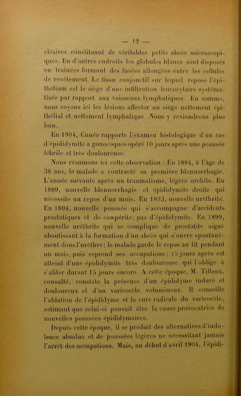 cléaires constituant de véritables petits abcès microscopi- ques. En d’autres endroits les globules blancs sont disposés en traînées formant des fusées allongées entre les cellules de revêtement. Le tissu conjonctif sur lequel repose l’épi- thélium est le siège d’une infiltration leucocytaire systéma- tisée par rapport aux vaisseaux lymphatiques. En somme, nous voyons ici les lésions affecter un siège nettement épi- thélial et nettement lymphatique. Nous y reviendrons plus loin. En 1904, Cunéo rapporte l’examen histologique d'un cas d’épididymite à gonocoques opéré 10 jours après une poussée fébrile et très douloureuse. Nous résumons ici cette observation : En 1884, à l’âge de 38 ans, le malade a contracté sa première blennorrhagie. L’année suivante après un traumatisme, légère orchite. En 1889, nouvelle blennorrhagie et épididymite droite qui nécessite un repos d’un mois. En 1893, nouvelle uréthrite. En 1894, nouvelle poussée qui s’accompagne d’accidents prostatiques et de cowpérite; pas d’épididymite. En 1899, nouvelle uréthrite qui se complique de prostatite aiguë aboutissant à la formation d’un abcès qui s’ouvre spontané- ment dans l’urèthre; le malade garde le repos au lit pendant lin mois, puis reprend ses occupations; 15jours après est atteint d’une épididymite très douloureuse qui 1 oh lige à s’aliter durant 15 jours encore. A cetle époque, M. filiaux, consulté, constate la présence d’un épididyme induré et douloureux et d’un varicocèle volumineux. Il conseille l’ablation de l’épididyme et la cure radicale du varicocèle, estimant que celui-ci pouvait être la cause provocatrice de nouvelles poussées épididymaires. Depuis cette époque, il se produit des alternatives d indo- lence absolue et de poussées légères ne nécessitant jamais l’arrêt des occupations. Mais, au début d avril 1904, 1 épidi-