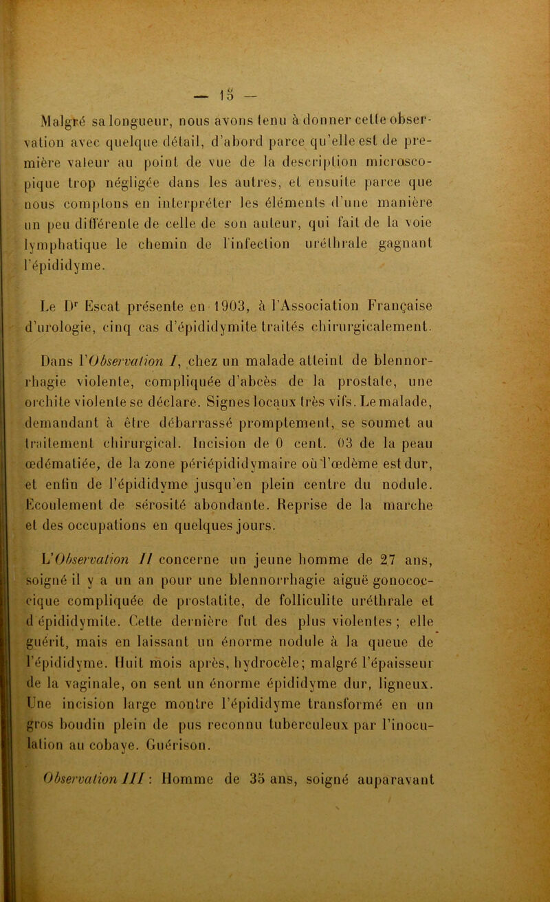 - 18 - Malgré sa longueur, nous avons tenu à donner cette obser- vation avec quelque détail, d’abord parce qu’elle est de pre- mière valeur au point de vue de la description microsco- pique trop négligée dans les autres, et ensuite parce que nous comptons en interpréter les éléments d’une manière un peu différente de celle de son auteur, qui fait de la voie lymphatique le chemin de l'infection uréthrale gagnant l’épididyme. Le Dr Escat présente en 1903, à l’Association Française d’urologie, cinq cas d’épididymite traités chirurgicalement. Dans Y Observation /, chez un malade atteint de blennor- rhagie violente, compliquée d’abcès de la prostate, une orchite violente se déclare. Signes locaux très vifs. Le malade, demandant à être débarrassé promptement, se soumet au traitement chirurgical. Incision de 0 cent. 03 de la peau œdématiée, de la zone périépididymaire où l’œdème est dur, et entin de l’épididyme jusqu’en plein centre du nodule. Ecoulement de sérosité abondante. Reprise de la marche et des occupations en quelques jours. L7Observation II concerne un jeune homme de 27 ans, soigné il y a un an pour une blennorrhagie aiguë gonococ- cique compliquée de prostatite, de folliculite uréthrale et d épididymite. Cette dernière fut des plus violentes ; elle guérit, mais en laissant un énorme nodule à la queue de l’épididyme. Huit mois après, hydrocèle; malgré l’épaisseur de la vaginale, on sent un énorme épididyme dur, ligneux. Une incision large montre l’épididyme transformé en un gros boudin plein de pus reconnu tuberculeux par l’inocu- lation au cobaye. Guérison. Observation III : Homme de 35 ans, soigné auparavant