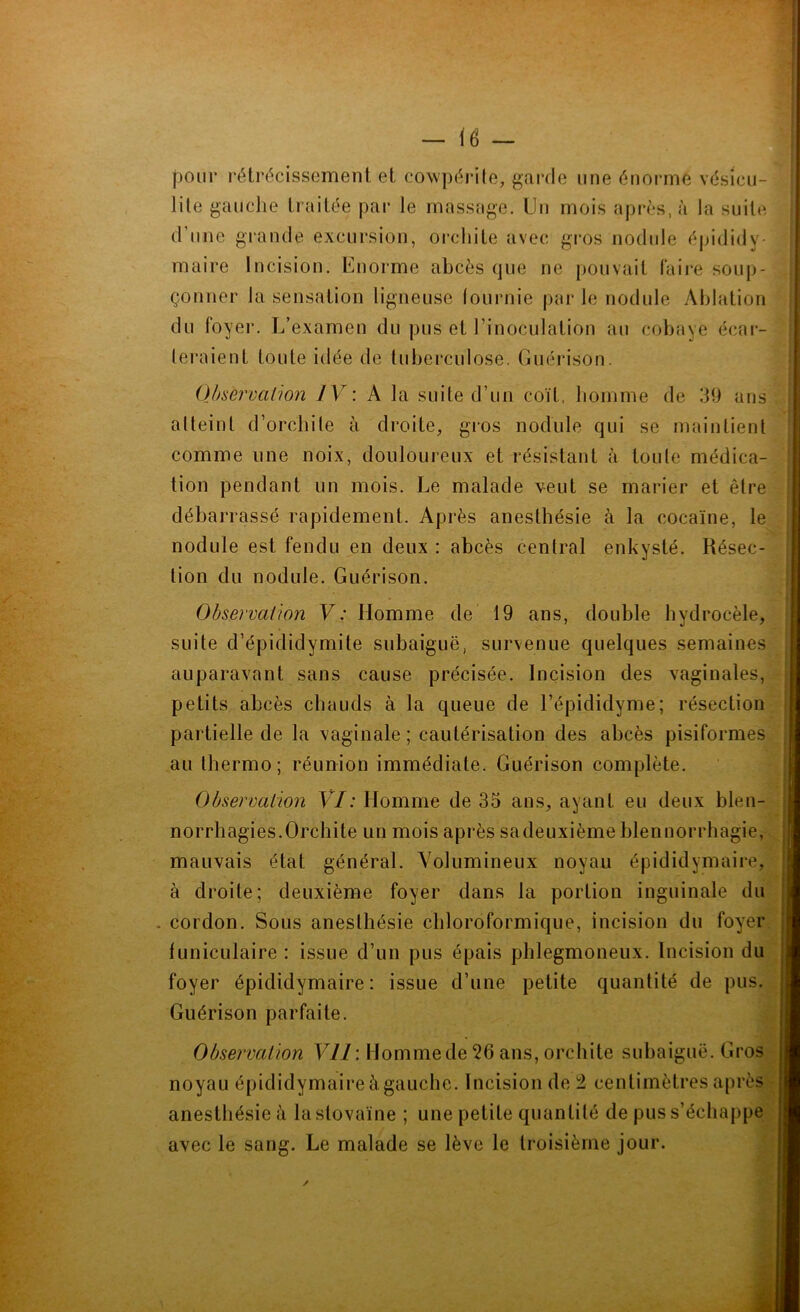 - <6 - pour rétrécissement et cowpérite, garde une énorme vésicu- lite gauche traitée par le massage. Un mois après, à la suite d’une grande excursion, orchite avec gros nodule épididy- maire Incision. Lnorme abcès que ne pouvait faire soup- çonner la sensation ligneuse lournie par le nodule Ablation du foyer. L’examen du pus et l’inoculation au cobaye écar- teraient toute idée de tuberculose. Guérison. Observa [ion IV: A la suite d’un coït, homme de 39 ans atteint d’orchite à droite, gros nodule qui se maintient comme une noix, douloureux et résistant à toute médica- tion pendant un mois. Le malade veut se marier et être débarrassé rapidement. Après anesthésie à la cocaïne, le nodule est fendu en deux : abcès central enkysté. Résec- tion du nodule. Guérison. suite d’épididymite subaiguë, survenue quelques semaines auparavant sans cause précisée. Incision des vaginales, petits abcès chauds à la queue de l’épididyme; résection partielle de la vaginale; cautérisation des abcès pisiformes au lhermo; réunion immédiate. Guérison complète. norrhagies.Orchite un mois après sadeuxièmeblennorrhagie, mauvais état général. Volumineux noyau épididymaire, à droite; deuxième foyer dans la portion inguinale du cordon. Sous anesthésie chloroformique, incision du foyer funiculaire : issue d’un pus épais phlegmoneux. Incision du foyer épididymaire: issue d’une petite quantité de pus. Guérison parfaite. Observation Vil : Homme de 26 ans, orchite subaiguë. Gros noyau épididymaire àgauche. Incision de 2 centimètres après anesthésie à lastovaïne ; une petite quantité de pus s’échappe avec le sang. Le malade se lève le troisième jour. .: