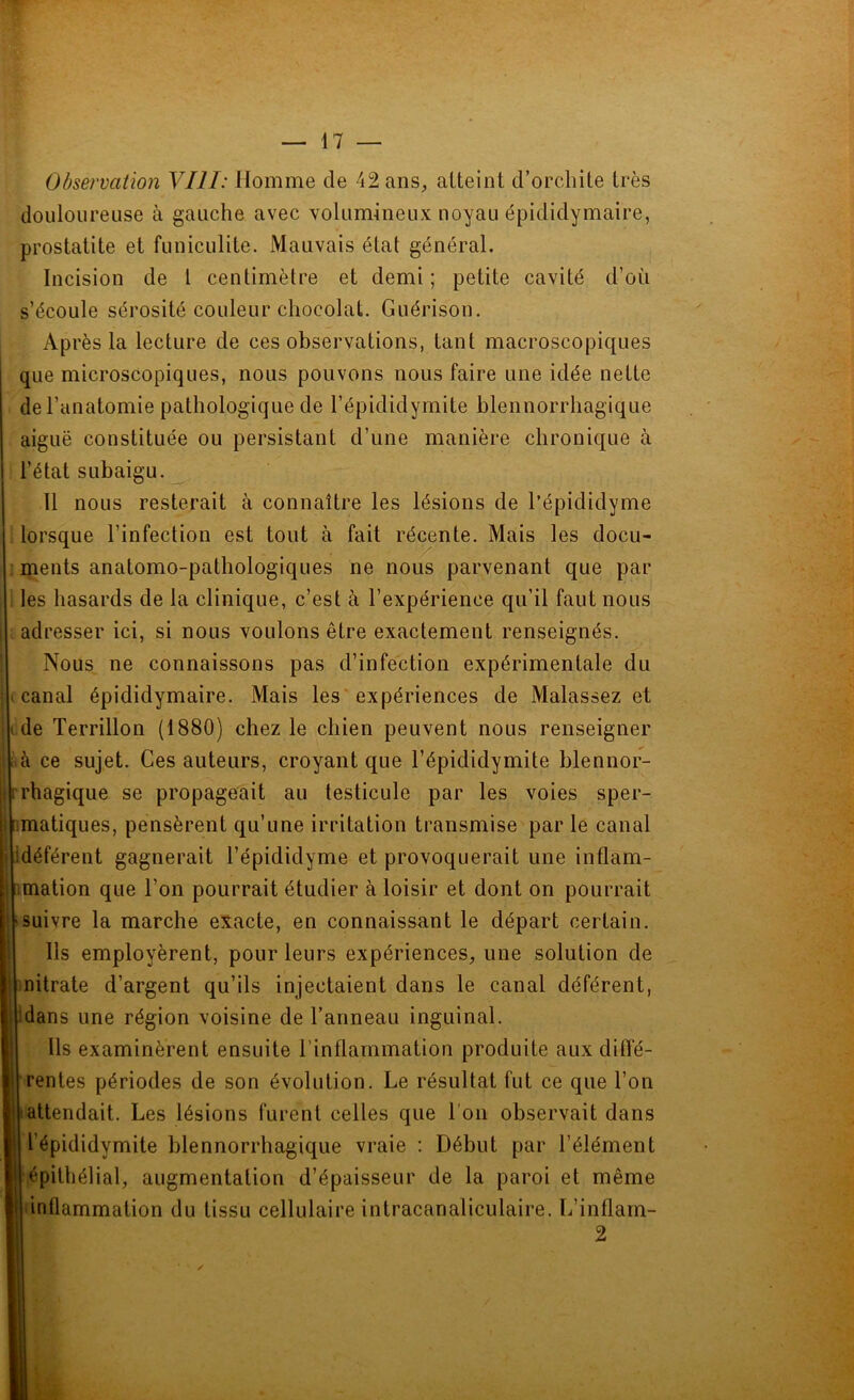 Observation VIII: Homme de 42 ans, atteint d’orchite très douloureuse à gauche avec volumineux noyau épididymaire, prostatite et funiculite. Mauvais état général. Incision de l centimètre et demi ; petite cavité d’où s’écoule sérosité couleur chocolat. Guérison. Après la lecture de ces observations, tant macroscopiques que microscopiques, nous pouvons nous faire une idée nette de l’anatomie pathologique de l’épididymite blennorrhagique aiguë constituée ou persistant d’une manière chronique à l’état subaigu. Il nous resterait à connaître les lésions de l’épididyme lorsque l’infection est tout à fait récente. Mais les docu- ments anatomo-pathologiques ne nous parvenant que par ! les hasards de la clinique, c’est à l’expérience qu’il faut nous adresser ici, si nous voulons être exactement renseignés. Nous ne connaissons pas d’infection expérimentale du ; ( canal épididymaire. Mais les expériences de Malassez et i de Terrillon (1880) chez le chien peuvent nous renseigner .à ce sujet. Ces auteurs, croyant que l’épididymite blennor- i rhagique se propageait au testicule par les voies sper- matiques, pensèrent qu’une irritation transmise par le canal | idéférent gagnerait l’épididyme et provoquerait une inflam- j mation que l’on pourrait étudier à loisir et dont on pourrait ‘ suivre la marche exacte, en connaissant le départ certain. Us employèrent, pour leurs expériences, une solution de ! nitrate d’argent qu’ils injectaient dans le canal déférent, j'dans une région voisine de l’anneau inguinal. Us examinèrent ensuite l’inflammation produite aux diffé- ! rentes périodes de son évolution. Le résultat fut ce que l’on attendait. Les lésions furent celles que l'on observait dans l’épididymite blennorrhagique vraie : Début par l’élément épithélial, augmentation d’épaisseur de la paroi et même inflammation du tissu cellulaire intracanaliculaire. L’inflam- 2