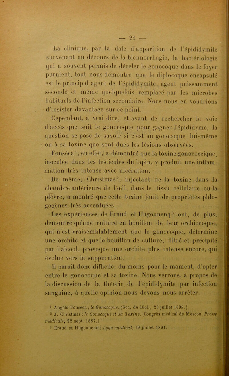 La clinique, par la date d’apparition de l’épididymite survenant au décours de la blennorrhagie, la bactériologie qui a souvent permis de déceler le gonocoque dans le foyer purulent, tout nous démontre que le diplocoque encapsulé esl le principal agent de 1 épididymite, agent puissamment secondé et même quelquefois remplacé par les microbes habituels de l’infection secondaire. Nous nous en voudrions d’insister davantage sur ce point. Cependant, à vrai dire, et avant de rechercher la voie d’accès que suit le gonocoque pour gagner l’épididyme, la question se pose de savoir si c’est au gonocoque lui-même - ou à sa toxine que sont dues les lésions observées. Fonséca', en effet, a démontré que la toxine gonococcique, inoculée dans les testicules du lapin, y produit une inflam- mation très intense avec ulcération. De même, Chrisfmas'1 2, injectant de la toxine dans la chambre antérieure de l’œil, dans le tissu cellulaire ou la plèvre, a montré que cette toxine jouit de propriétés phlo- gogènes très accentuées. Les expériences de Eraud et Hugounenq3 ont, de plus, démontré qu’une culture en bouillon de leur orchiocoque, qui n’est vraisemblablement que le gonocoque, détermine une orchite et que le bouillon de culture, filtré et précipité par l’alcool, provoque une orchite plus intense encore, qui évolue vers la suppuration. 11 paraît donc difficile, du moins pour le moment, d’opter entre le gonocoque et sa toxine. Nous verrons, à propos de la discussion de la théorie de l’épididvmite par infection sanguine, à quelle opinion nous devons nous arrêter. 1 Angélo Fonseca; le Gonocoque. (Soc. de Biol., 23 juillet 1S98.) 2 J. Cliristmas; le Gonocoque et sa Toxine. (Congrès médical de Moscou. Presse médicale, 22 sept. 1887.)