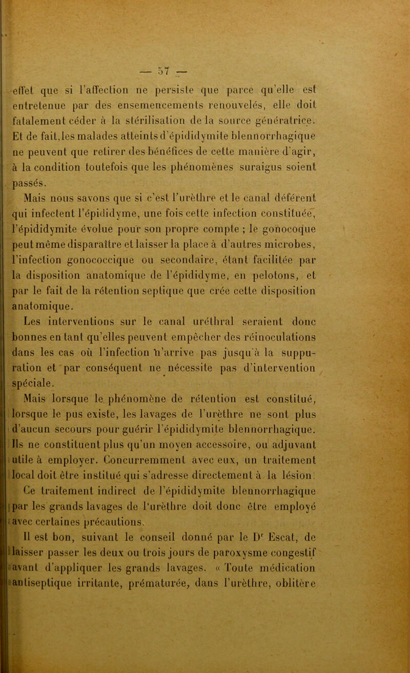 effet que si l’affection ne persiste que parce qu’elle est entretenue par des ensemencements renouvelés, elle doit fatalement céder à la stérilisation de là source génératrice. Et de fait,les malades atteints d’épididymite blennorrhagique ne peuvent que retirer des bénéfices de cette manière d’agir, à la condition toutefois que les phénomènes suraigus soient passés. Mais nous savons que si c’est l’urèthre et le canal déférent qui infectent l'épididyme, une fois cette infection constituée, l’épididymite évolue pour son propre compte ; le gonocoque peut même disparaître et laisser la place à d’autres microbes, l’infection gonococcique ou secondaire, étant facilitée par la disposition anatomique de l’épididyme, en pelotons, et par le fait de la rétention septique que crée cette disposition anatomique. Les interventions sur le canal uréthral seraient donc bonnes en tant qu’elles peuvent empêcher des réinoculations dans les cas où l’infection Yi’arrive pas jusqu’à la suppu- ration et par conséquent ne nécessite pas d’intervention spéciale. Mais lorsque le phénomène de rétention est constitué, lorsque le pus existe, les lavages de l’urèthre ne sont plus d’aucun secours pour guérir l’épididymite blennorrhagique. Ils ne constituent plus qu’un moyen accessoire, ou adjuvant utile à employer. Concurremment avec eux, un traitement local doit être institué qui s’adresse directement à la lésion. Ce traitement indirect de l’épididymite blennorrhagique par les grands lavages de l’urèthre doit donc être employé avec certaines précautions. Il est bon, suivant le conseil donné par le Dr Escat, de 1 laisser passer les deux ou trois jours de paroxysme congestif avant d’appliquer les grands lavages. « Toute médication antiseptique irritante, prématurée, dans l’urèthre, oblitère