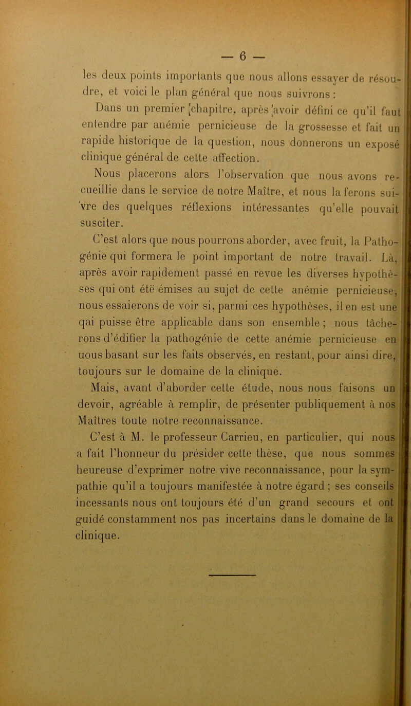 — fi- les deux points importants cjue nous allons essayer de résou- dre, et voici le plan général que nous suivrons: Dans un premier [chapitre, après [avoir défini ce qu’il faut entendre par anémie pernicieuse de la grossesse et fait un rapide historique de la question, nous donnerons un exposé clinique général de cette affection. Nous placerons alors l’observation que nous avons re- cueillie dans le service de notre Maître, et nous la ferons sui- vre des quelques réflexions intéressantes qu’elle pouvait susciter. C’est alors que nous pourrons aborder, avec fruit, la Patho- génie qui formera le point important de notre travail. Là, > après avoir rapidement passé en revue les diverses hypothè- ses qui ont étë émises au sujet de cette anémie pernicieuse, nous essaierons de voir si, parmi ces hypothèses, il en est une qai puisse être applicable dans son ensemble ; nous tâche- rons d’édifier la pathogénie de cette anémie pernicieuse en uous basant sur les faits observés, en restant, pour ainsi dire, toujours sur le domaine de la clinique. Mais, avant d’aborder cette étude, nous nous faisons un devoir, agréable à remplir, de présenter publiquement à nos ; Maîtres toute notre reconnaissance. C’est à M. le professeur Carrieu, en particulier, qui nous j a fait l’honneur du présider cette thèse, que nous sommes heureuse d’exprimer notre vive reconnaissance, pour la sym- pathie qu’il a toujours manifestée à notre égard ; ses conseils incessants nous ont toujours été d’un grand secours et ont guidé constamment nos pas incertains dans le domaine de la clinique.