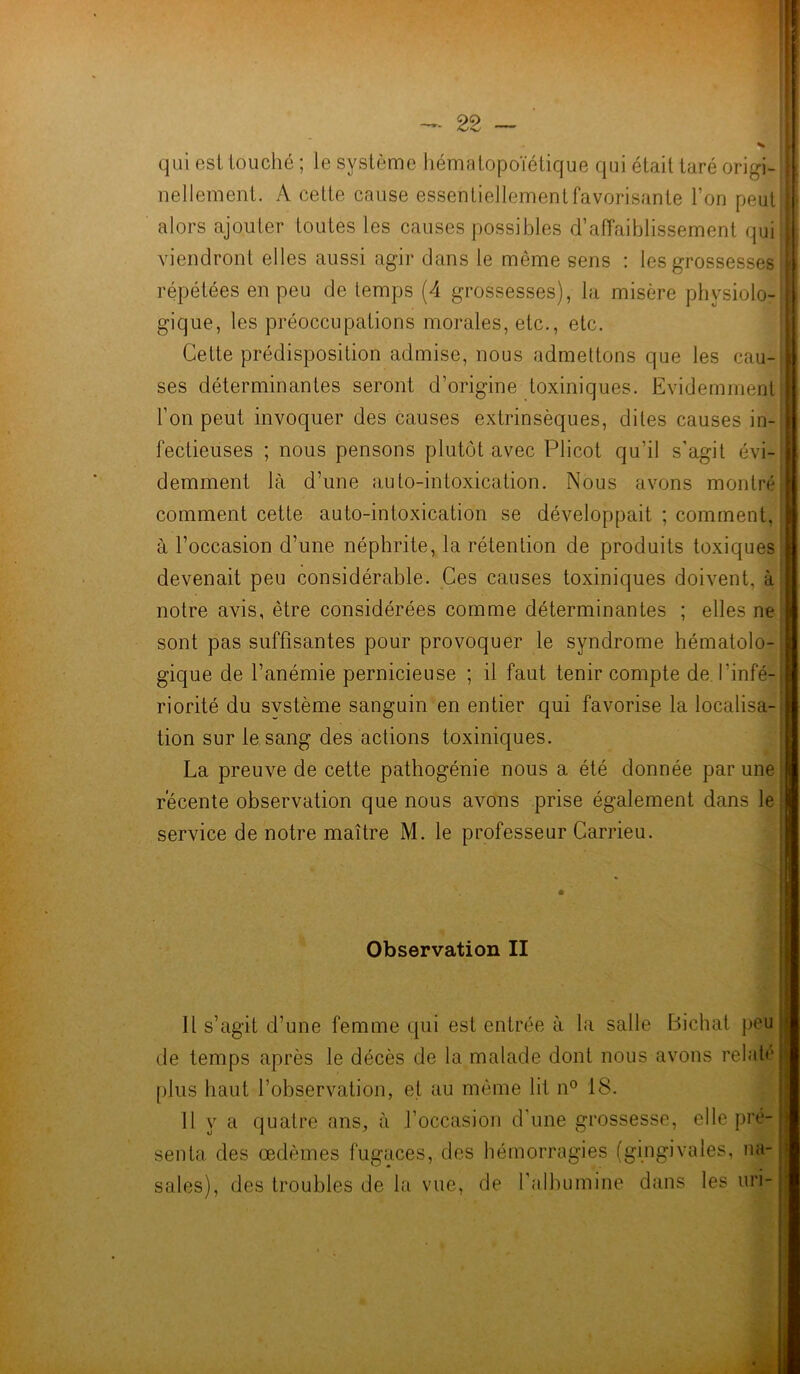 qui est touché ; le système hématopoïétique qui était taré origi- I nellement. A cette cause essentiellement favorisante l’on peut I alors ajouter toutes les causes possibles d’affaiblissement qui : viendront elles aussi agir dans le môme sens : les grossesses répétées en peu de temps (4 grossesses), la misère physiolo-M gique, les préoccupations morales, etc., etc. Cette prédisposition admise, nous admettons que les cau-| ses déterminantes seront d’origine toxiniques. Evidemment l’on peut invoquer des causes extrinsèques, dites causes in- fectieuses ; nous pensons plutôt avec Plicot qu’il s’agit évi- demment là d’une auto-intoxication. Nous avons montré comment cette auto-intoxication se développait ; comment, à l’occasion d’une néphrite, la rétention de produits toxiques I devenait peu considérable. Ces causes toxiniques doivent, à notre avis, être considérées comme déterminantes ; elles ne I sont pas suffisantes pour provoquer le syndrome hématolo- gique de l’anémie pernicieuse ; il faut tenir compte de l'infé- riorité du svstème sanguin en entier qui favorise la localisa- tion sur le sang des actions toxiniques. La preuve de cette pathogénie nous a été donnée par une récente observation que nous avons prise également dans le service de notre maître M. le professeur Carrieu. Observation II Il s’agit d’une femme qui est entrée à la salle Bichat peu de temps après le décès de la malade dont nous avons relate plus haut l’observation, et au même lit n° 18. Il y a quatre ans, à l’occasion d’une grossesse, elle pré- senta des œdèmes fugaces, des hémorragies (gingivales, na- sales), des troubles de la vue, de l'albumine dans les uri-