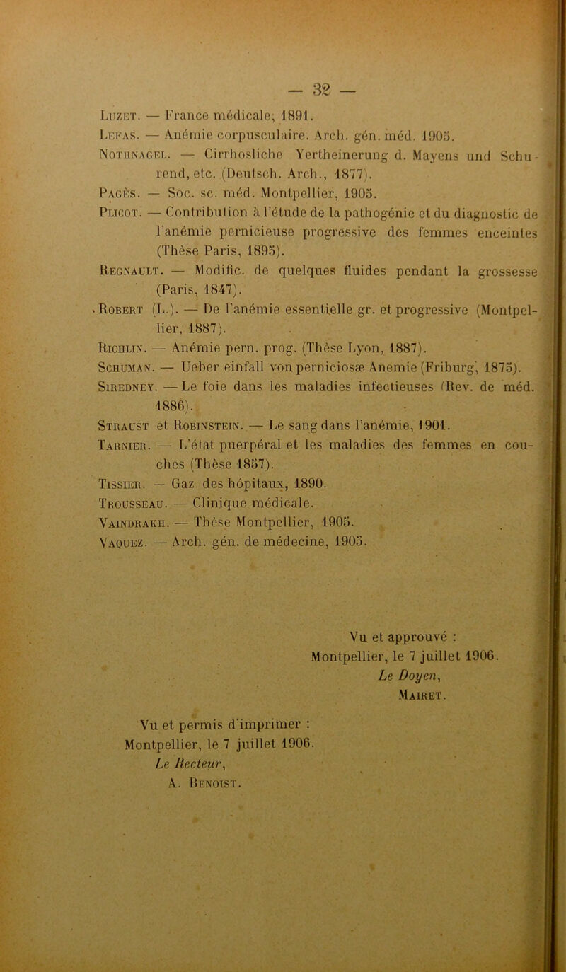 Luzet. — France médicale; 1891. Lefas. — Anémie corpusculaire. Arch. gén. méd. 1905. Nothnagel. — Cirrhosliche Yertheinerung d. Mayens und Schu- rend, etc. (Deutsch. Arch., 1877). Pagès. — Soc. sc. méd. Montpellier, 1905. Plicot. — Contribution à l’étude de la pathogénie et du diagnostic de l’anémie pernicieuse progressive des femmes enceintes (Thèse Paris, 1895). Régnault. — Modifie, de quelques fluides pendant la grossessi (Paris, 1847). .Robert (L.). — De l'anémie essentielle gr. et progressive (Montpel Richlin. — Anémie pern. prog. (Thèse Lyon, 1887). Schuman. — Ueber einfall von perniciosæ Anémié (Friburg', 1875). Siredney. — Le foie dans les maladies infectieuses (Rev. de méd. 1886). Straust et Robinstein. — Le sang dans l’anémie, 1901. Tarnier. — L’état puerpéral et les maladies des femmes en cou- ches (Thèse 1857). Tissier. — Gaz. des hôpitaux, 1890. Trousseau. — Clinique médicale. Vaindraku. — Thèse Montpellier, 1905. Vaquez. — Arch. gén. de médecine, 1905. lier, 1887). Vu et permis d’imprimer : Montpellier, le 7 juillet 1906. Le Recteur, A. Benoist. Vu et approuvé : Montpellier, le 7 juillet 1906. Le Doyen, Mairet.
