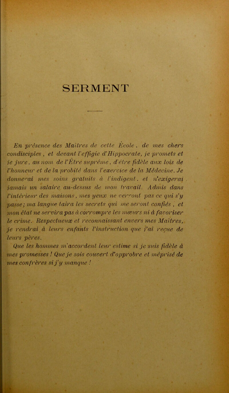 SERMENT y En présence des Maîtres de cette Ecole , de mes chers condisciples , et devant l'effigie d’Hippocrate, je promets et A je jure, au nom de l’Etre suprême, d'être fidèle aux lois de l’honneur et de la probité dans l'exercice de la Médecine. Je donnerai mes soins gratuits ci l'indigent. et n'exigerai jamais un salaire au-dessus de mon travail. Admis dans l’intérieur des maisons, mes yeux ne verront pas ce qui s’y passe; ma langue taira les secrets qui me seront confiés , et mon état ne servira pas ci corrompre les mœurs ni à favoriser le crime. Respectueux et reconnaissant envers mes Maîtres, je rendrai à leurs enfants l’instruction que j’ai reçue de leurs pères. Que les hommes m accordent leur estime si je suis fidèle à mes promesses ! Que je sois couvert d’opprobre et méprisé de mes confrères si j'y manque !