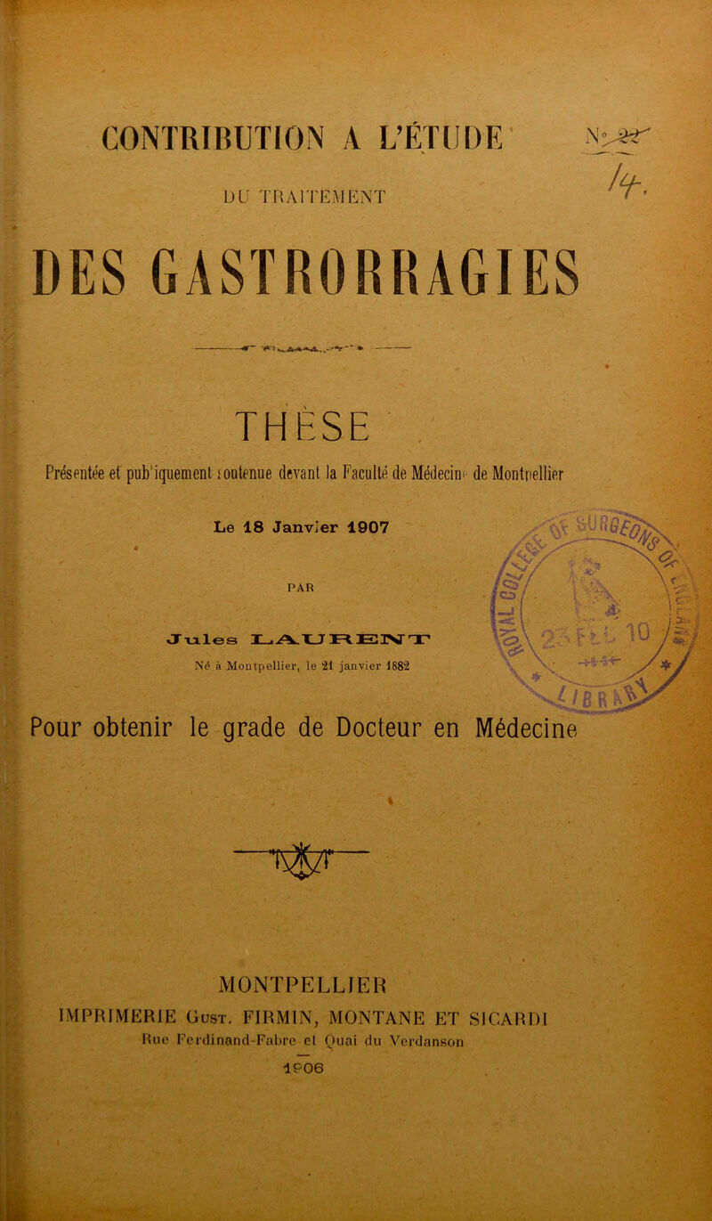 CONTRIBUTION A L’ÉTUDE % DU TRAITEMENT DES GASTRORRAGIES n'j&r Wt- * THESE Présentée et pub'iquement toutenue devant la Faculté de Médecin*- de Montpellier Le 18 Janvier 1907 PAR Jules T jAU 1F<- 3EDI\J~ TT* Né à Montpellier, le 21 janvier 1882 Pour obtenir le grade de Docteur en Médecine. •É$zr MONTPELLIER IMPRIMERIE Gust. FIRMIN, MONTANE ET SICARD1 Rue Ferdinand-Fabre et Quai du Verdanson 1P06