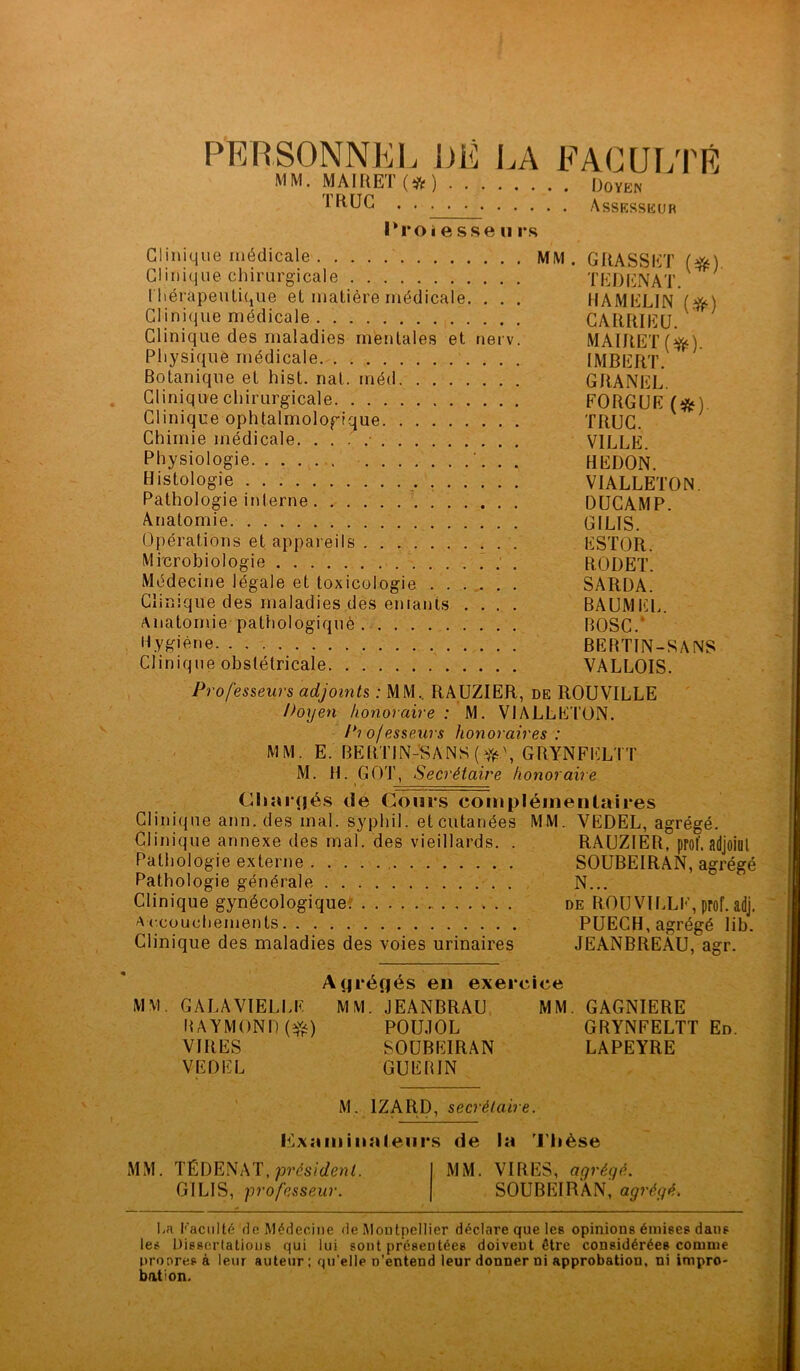 PERSONNEL I)E LA FACULTÉ MM. MAIRET (# ) Doïen IRUG . . . . . Assesseur lkroî e sse ti rs Clinique médicale MM. GRASSET (#) Clinique chirurgicale TEDENAT. thérapeutique et matière médicale. . . . HAMELIN ($0 Clinique médicale CARRIEU. Clinique des maladies mentales et nerv. MAIRET ($fc). Physique médicale IMBERT. Botanique et hist. nat. méd GRANEL. Clinique chirurgicale FORGUE (&) Clinique ophtalmologique TRUC. Chimie médicale VILLE. Physiologie . . HEDON. Histologie VIALLETON. Pathologie interne DUCAMP. Anatomie GILIS. Opérations et appareils ESTOR. Microbiologie RODET. Médecine légale et toxicologie SARDA. Clinique des maladies des entants .... BAUMEL. Anatomie pathologiquè BOSC.' Hygiène BERTW-SANS Clinique obstétricale VALLOIS. Professeurs adjoints : MM.. RAUZIER, de ROUVILLE Doyen honoraire : M. VIALLETON. Professeurs honoraires : MM. E. BERTIN-SANS ($0, GRYNFELTT M. H. GOT, Secrétaire honoraire Chaî nés de Cours complémentaires Clinique ann. des mal. syphil. et cutanées MM. VEDEL, agrégé. Clinique annexe des mal. des vieillards. . RAUZIER, prof, adjoint Pathologie externe SOUBEIRAN, agrégé Pathologie générale N... Clinique gynécologique de ROUVILLE, prof. adj. Accouchements PUECH, agrégé lib. Clinique des maladies des voies urinaires JEANBREAU, agr. M M. Atjréçjés en exercice GALAVIELLE RAYMOND(#) VIRES VEDEL MM. JEANBRAU POUJOL SOUBEIRAN GUERIN MM. GAGNIERE GRYNFELTT En. LAPEYRE M. 1ZARD, secrétaire. examinateurs de la Thèse MM. TÉDENAT, président. GILIS, professeur. MM. VIRES, agréyé. SOUBEIRAN, agrégé. La faculté rie Médecine de Montpellier déclare que lee opinions émises dans les Dissertations qui lui sont présentées doivent être considérées comme propres à leur auteur; qu’elle n’entend leur donner ni approbation, ni impro- bat; on.