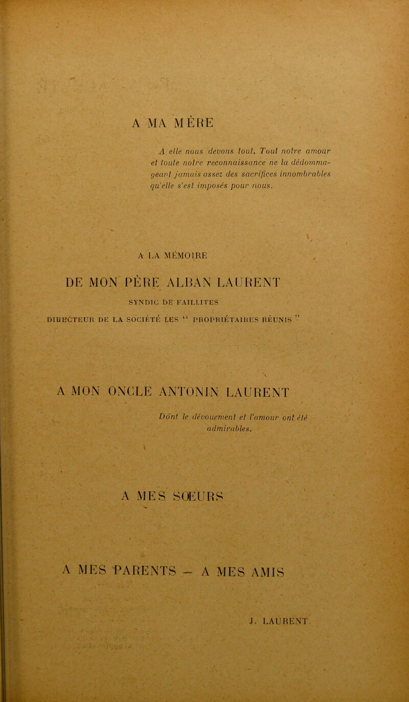A MA MÈRE A elle nous devons tout. Tout notre amour et toute notre reconnaissance ne la dédomma- geant jamais assez des sacrifices innombrables qu’elle s'est imposés pour nous. A LA MÉMOIRE \ / • DE MON PÈRE ALBAN LAURENT SYNDIC DE FAILLITES DIRECTEUR DE LA SOCIÉTÉ LES “ PROPRIETAIRES RÉUNIS ” A MON ONCLE ANTONIN LAURENT Dont le dévouement el l’amour ont été admirables. A MES SŒURS A MES PARENTS - A MES AMIS J. LAURENT. -• ' ■ ' - ■ •''' ' u
