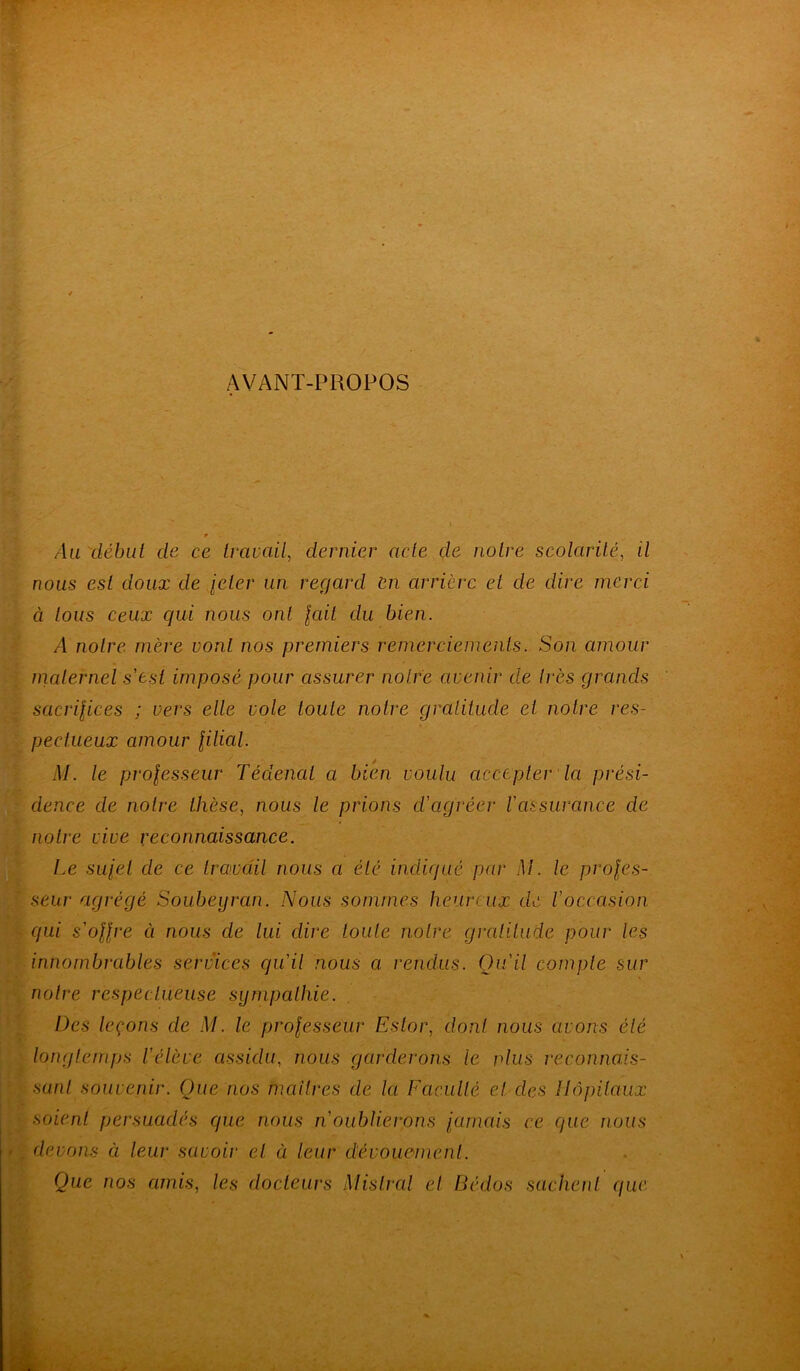 AVANT-PROPOS Au début de ce travail, dernier acte de notre scolarité, t/ nous est doux de leler un regard en arrière et de dire merci à tous ceux qui nous ont fuit du bien. /I notre mère vont nos premiers remerciements. Son amour maternel s'est imposé pour assurer notre avenir de très grands sacrifices ; vers elle vole toute notre gratitude et notre res- pectueux amour filial. M. le professeur Tédenal a bien voulu accepter la prési- dence de notre thèse, nous le prions d'agréer l'assurance de notre vive reconnaissance. Le sujet de ce travail nous a été indiqué par M. le profes- seur agrégé Soubeyran. Nous sommes heureux de l'occasion qui s'offre ci nous de lui dire toute notre gratitude pour les innombrables services qu'il nous a rendus. Qu'il compte sur notre respectueuse sympathie. Des leçons de M. le professeur Eslor, dont nous avons été longtemps l'élève assidu, nous garderons le vins reconnais- sant souvenir. Que nos maîtres de la Faculté et clés Hôpitaux soient persuadés que nous n'oublierons fumais ce que nous devons à leur savoir et à leur dévouement. Que nos amis, les docteurs Mistral et Dédos sachent que