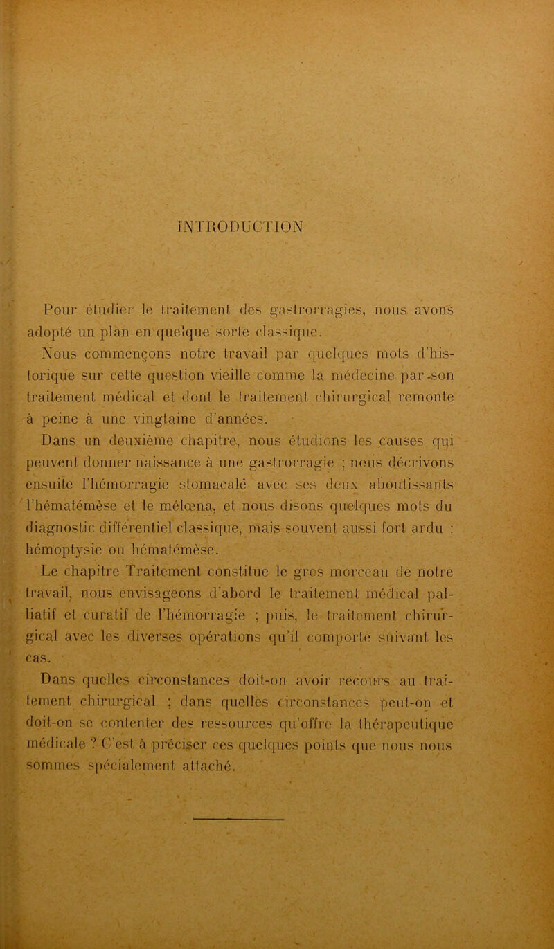INTRODUCTION il - 4 Pour étudier le traitement des gaslrorragies, nous avons adopté un plan en quelque sorte classique. Nous commençons notre travail par quelques mots d’his- torique sur celle question vieille comme la médecine par-son traitement médical et dont le traitement chirurgical remonte à peine à une vingtaine d’années. Dans un deuxième chapitre, nous étudions les causes qui peuvent donner naissance à une gastrorragie ; nous décrivons ensuite l'hémorragie stomacalé avec ses deux aboutissants riiématémèsc et le mélœna, et nous disons quelques mots du diagnostic différentiel classique, mais souvent aussi fort ardu : hémoptysie ou hématémèse. Le chapitre Traitement constitue le gros morceau de notre travail, nous envisageons d’abord le traitement médical pal- liatif et curatif de l’hémorragie ; puis, le traitement chirur- gical avec les diverses opérations qu’il comporte suivant les cas. Dans quelles circonstances doit-on avoir recours au trai- tement chirurgical ; dans quelles circonstances peut-on et doit-on se contenter des ressources qu’offre la thérapeutique . médicale ? C’est à préciser ces quelques points que nous nous sommes spécialement attaché.