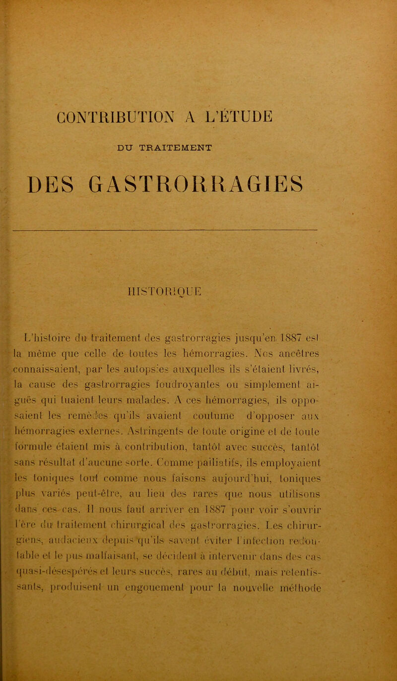 CONTRIBUTION A L’ÉTUDE DU TRAITEMENT DES GASTRORRAGIES HISTORIQUE L’histoire du traitement des gastrorragies jusqu’en. 1887 est la même que celle de toutes les hémorragies. Nos ancêtres connaissaient, par les autopsies auxquelles ils s’étaient livrés, la cause des gastrorragies foudroyantes ou simplement, ai- guës qui tuaient leurs malades. A ces hémorragies, ils oppo- saient les remèdes qu'ils avaient coutume d’opposer aux hémorragies externes. Astringents de toute origine et de toute formule étaient mis à contribution, tantôt avec succès, tantôt sans résultat d’aucune sorte. Comme palliatifs, ils employaient les toniques tout comme nous faisons aujourd’hui, toniques plus variés peut-être, au lieu des rares que nous utilisons dans ces-cas. 11 nous faut arriver en 1S87 pour voir s’ouvrir 1ère du traitement chirurgical des gastrorragies. Les chirur- giens, audacieux depuis qu’ils savent éviter l'infection redkm- laide ci le pus malfaisant, se décident à intervenir dans des cas quasi-désespérés et leurs succès, rares au début, mais retentis- sants, produisent un engouement pour la nouvelle méthode