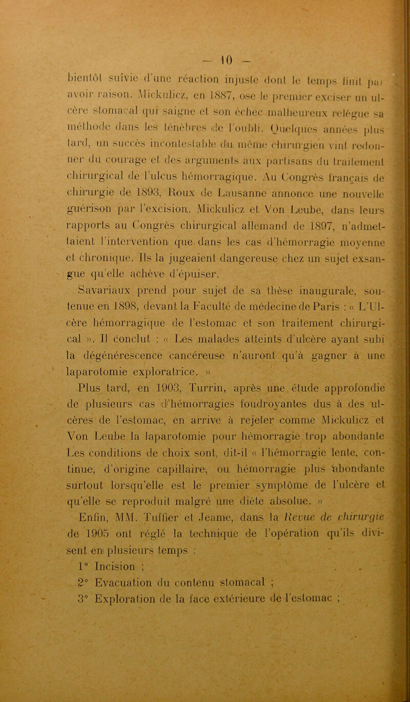 bien lui. suivie d une réaction injuste dont le temps Jinit pai avoii’ raison. Mickulicz, en 1887, ose Je premier exciser un ul- cère stomacal qui saigne et son échec malheureux relègue sa méthode dans tes ténèbres de I oubli. Ouehpies années plus lard, un succès incontestable du, même chirurgien vint redon- ner du courage et des arguments aux partisans du traitement chirurgical de l’ulcus hémorragique. Au Congrès français de chirurgie de 1893, Houx de Lausanne annonce une nouvelle guérison par l’excision. Mickulicz et Von Leube, dans leurs rapports au Congrès chirurgical allemand de 1897, n’admet- taient l’intervention que dans les cas d’hémorragie moyenne et chronique. Ils la jugeaient dangereuse chez un sujet exsan- gue qu’elle achève d’épuiser. Savariaux prend pour sujet de sa thèse inaugurale, sou- tenue en 1898, devant la Faculté de médecine de Paris : « L’Ul- cère hémorragique de l’estomac et son traitement chirurgi- cal ». Il conclut : « Les malades atteints d’ulcère ayant subi la dégénérescence cancéreuse n’auront qu’à gagner à une laparotomie exploratrice. » Plus tard, en 1903, Turrin, après une . étude approfondie de plusieurs cas d’hémorragies foudroyantes dus à des ul- cères de l’estomac, en arrive à rejeter comme Mickulicz et Von Leube la laparotomie pour hémorragie trop abondante Les conditions de choix sont, dit-il « l’hémorragie lente, con- tinue, d’origine capillaire, ou hémorragie plus abondante surtout lorsqu’elle est le premier symptôme de l’ulcère et qu’elle se reproduit malgré une diète absolue. » Enfin, MM. Tuf fier et Jeame, dans la Revue de chirurgie de 1905 ont réglé la technique de l’opération qu’ils divi- sent eni plusieurs temps : 1° Incision ; 2° Evacuation du contenu stomacal ; 3° Exploration de la face extérieure de l'estomac ; \