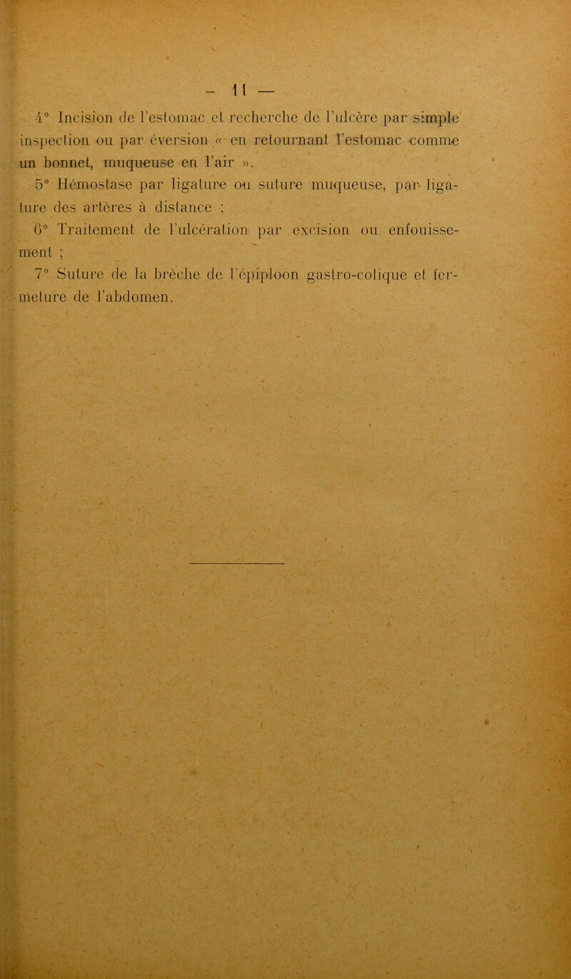 4° Incision de l’estomac et recherche de l’ulcère par simple inspection ou par éversion « en retournant l'estomac comme un bonnet, muqueuse en l’air ». 5° Hémostase par ligature ou suture muqueuse, par- liga- ture des artères à distance ; G0 Traitement de T ulcéra lion par excision ou enfouisse- ment ; 7° Suture de la brèche de l'épiploon gastro-colique et 1er- meture de l’abdomen.