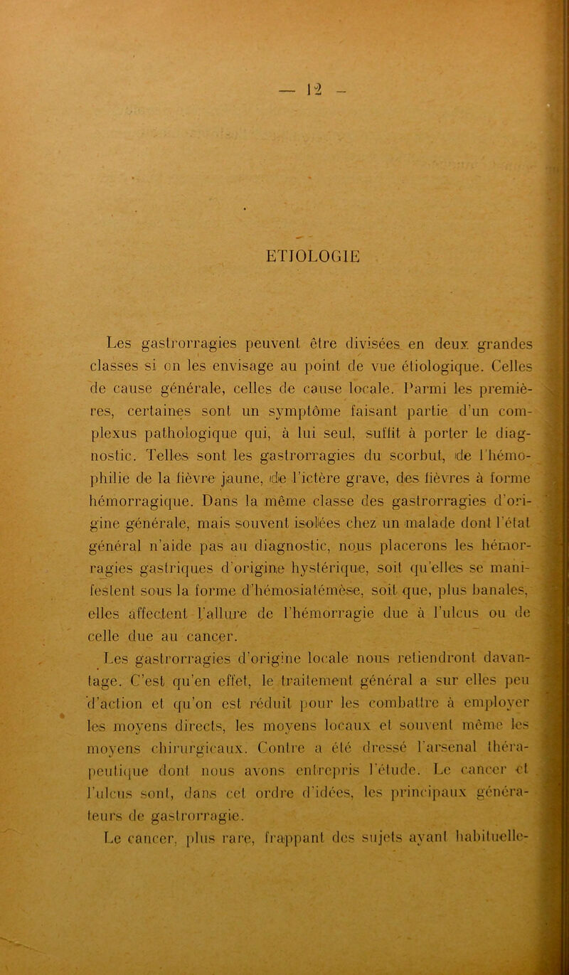 ETIOLOGIE Les gastrorragies peuvent être divisées en deux grandes » y classes si on les envisage au point de vue étiologique. Celles de cause générale, celles de cause locale. Parmi les premiè- res, certaines sont un symptôme faisant partie d’un com- plexus pathologique qui, à lui seul, suffit à porter le diag- nostic. Telles sont les gastrorragies du scorbut, de l'hémo- philie de la lièvre jaune, de l’ictère grave, des lièvres à forme hémorragique. Dans la même classe des gastrorragies d’ori- gine générale, mais souvent isolées chez un malade dont l’état général n’aide pas au diagnostic, nous placerons les hémor- ragies gastriques d’origine hystérique, soit quelles se mani- festent so-us la forme d’hémosiatémèse, soit que, plus banales, elles affectent 1;allure de l’hémorragie due à l’ulcus ou de celle due au cancer. Les gastrorragies d’origine locale nous retiendront davan- tage. C’est qu’en effet, le traitement général a sur elles peu d’action et qu’on est réduit pour les combattre à employer les movens directs, les movens locaux et souvent même les moyens chirurgicaux. Contre a été dressé l’arsenal théra- peutique dont nous avons entrepris l’étude. Le cancer et l’ulcus sont, dans cet ordre d’idées, les principaux généra- teurs de gastrorragie. Le cancer, plus rare, frappant des sujets ayant habituelle-
