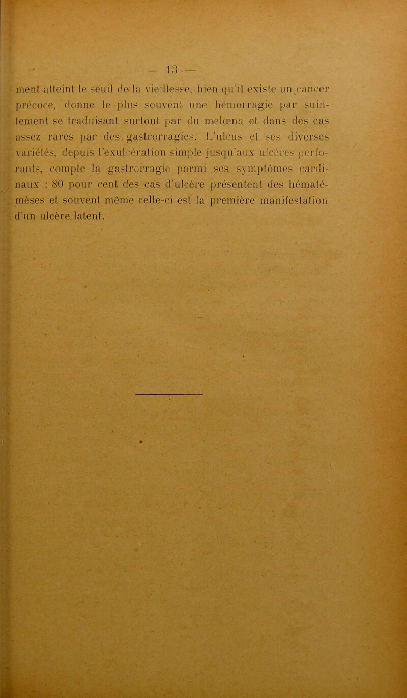 7- » menl atteint le seuil do la vieillesse, bien qu’il existe un cancer précoce, donne le plus souvent une hémorragie par suin- tement se traduisant surtout par du melœna et clans des cas assez rares par des. gaslrorragics. L’ulcus ci. ses diverses variétés, depuis l’exul. ération simple jusqu’aux ulcères perfo- rants, compte la gaslrorragie parmi scs symptômes cardi naux : 80 pour cent, des cas d’ulcère présentent des hématé- mèses et souvent même celle-ci est la première manifestation d 'un ulcère latent. ✓ .