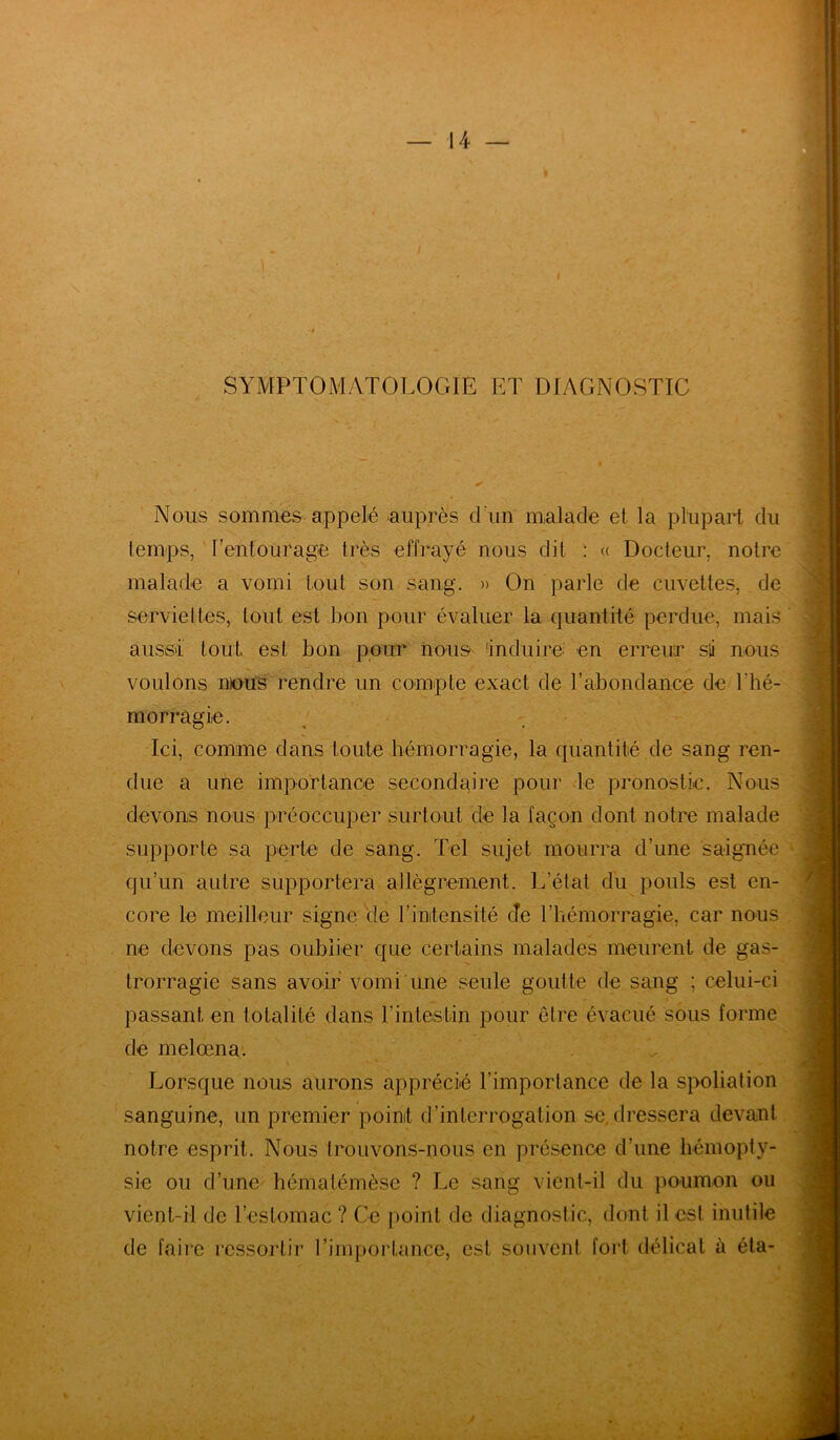 SYMPTOMATOLOGIE ET DIAGNOSTIC Nous sommes appelé auprès d un malade et la plupart du temps, l'entourage très effrayé nous dit : « Docteur, notre malade a vomi tout son sang. » On parle de cuvettes, de serviettes, tout est bon pour évaluer la quantité perdue, mais aussi tout est bon pour nous 'induire; en erreur sû nous voulons mous rendre un compte exact de l’abondance de l'hé- morragie. Ici, comme dans toute hémorragie, la quantité de sang ren- due a une importance secondaire pour le pronostic. Nous devons nous préoccuper surtout de la façon dont notre malade supporte sa perte de sang. Tel sujet mourra d’une saignée qu’un autre supportera allègrement. L’état du pouls est en- core le meilleur signe de l'intensité cîe l’hémorragie, car nous ne devons pas oublier que certains malades meurent de gas- trorragie sans avoir vomi une seule goutte de sang ; celui-ci passant en totalité dans l’intestin pour être évacué sous forme de melœna. Lorsque nous aurons apprécié l’importance de la spoliation sanguine, un premier point d’interrogation se. dressera devant notre esprit. Nous trouvons-nous en présence d’une hémopty- sie ou d’une hématémèsc ? Le sang vient-il du poumon ou vient-il de l’estomac ? Ce point de diagnostic, dont il est inutile de faire ressortir l’importance, est souvent fort délicat à éta-