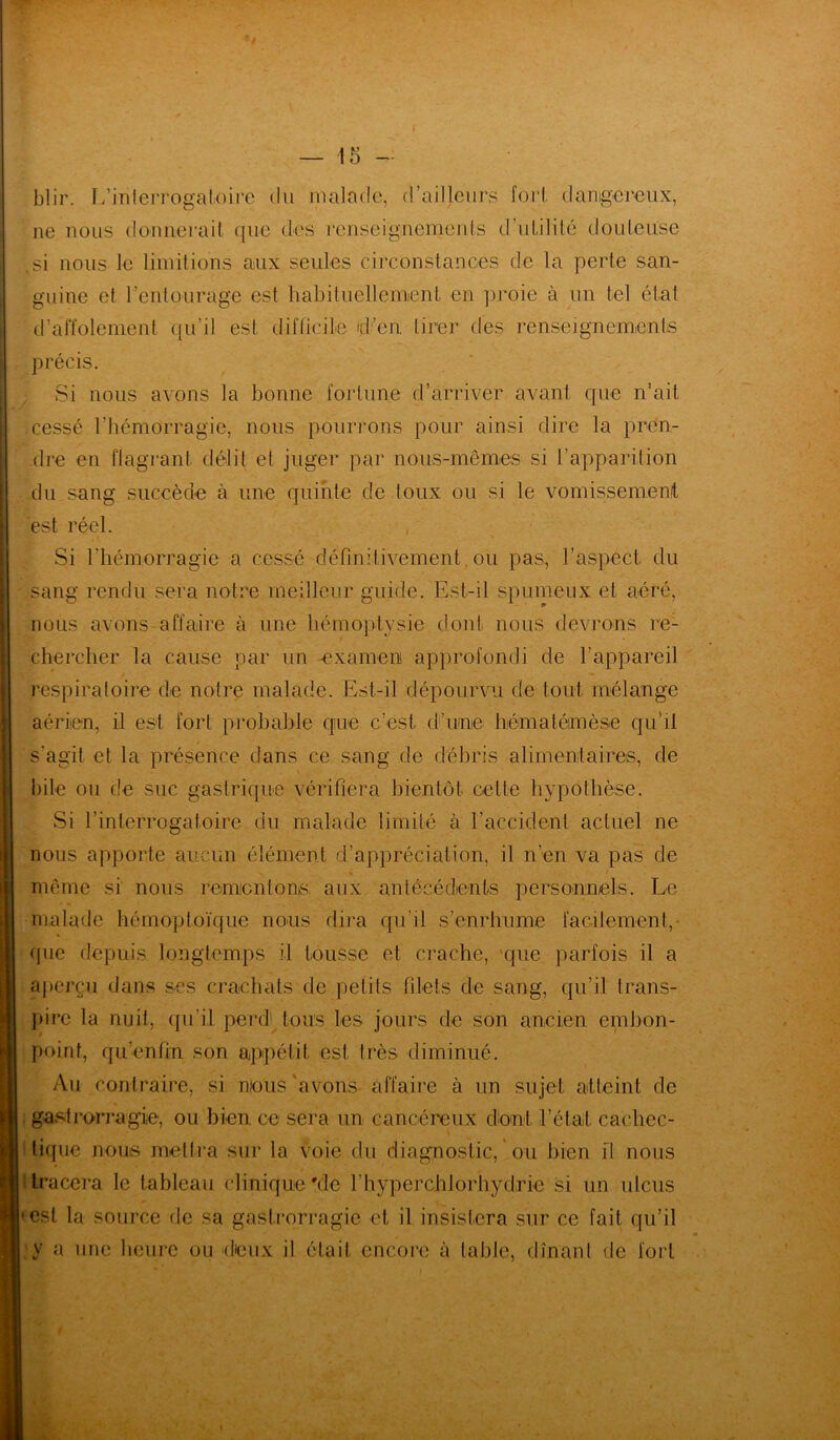 blir. L'interrogatoire du malade, d’ailleurs fort dangereux, ne nous donnerait que des renseignements d’utilité douteuse .si nous le limitions aux seules circonstances de la perte san- guine et l’entourage est habituellement, en proie à un tel état d’affolement qu’il est difficile d’en, tirer des renseignements précis. Si nous avons la bonne fortune d’arriver avant que n’ait cessé l’hémorragie, nous pourrons pour ainsi dire la pren- dre en flagrant, délit et juger par nous-mêmes si l’apparition du sang succède à une quinte de toux ou si le vomissement est réel. Si l’hémorragie a cessé définitivement,ou pas, l’aspect du sang rendu sera notre meilleur guide. Est-il spumeux et aéré, nous avons affaire à une hémoptysie dont nous devrons re- chercher la cause par un -examen approfondi de l’appareil respiratoire de notre malade. Est-il dépourvu de tout mélange aérien, il est fort probable que c’est d’une hémaléimèse qu’il s'agit et la présence dans ce sang de débris alimentaires, de bile ou de suc gastrique vérifiera bientôt celle hypothèse. Si l’interrogatoire du malade limité à l’accident actuel ne nous apporte aucun élément d’appréciation, il n’en va pas de même si nous réinventons aux antécédents personnels. Le malade hémoptoïque nous dira qu’il s’enrhume facilement, que depuis longtemps il tousse et crache, que parfois il a aperçu dans ses crachats de petits filets de sang, qu’il trans- pire la nuit, qu'il perd tous les jours de son ancien embon- point, qu'enfin son appétit est très diminué. Au contraire, si nous avons affaire à un sujet atteint de gastrorragïie, ou bien ce sera un cancéreux dont l'étal cachec- tique nous mettra sur la voie du diagnostic, * ou bien fl nous tracera le tableau clinique'de l’hyperchlorhydrie si un ulcus est la source de sa gastrorragie et il insistera sur ce fait qu’il y a une heure ou d'eux il était, encore à table, dînant de fort