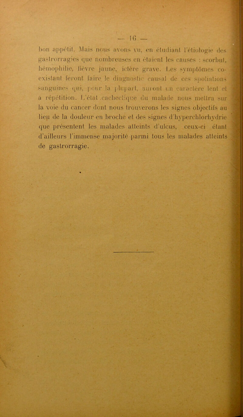 l>oii appétit. Mais niais avons vu, en étudiant l'étiologie dus gaslro magies que nombreuses en étaient les causes : scorbut, hémophilie, lièvre jaune, ictère grave. Les- symptômes co- existant feront faire, Le diagnostic causal (te ces spoliations sanguines qui, pour la plupart, amont un caractère lent et à répétition. L’état .cachectique du malade nous mettra sur la voie du cancer dont nous trouverons les signes objectifs au lieu de la douleur en broche et des signes d’hyperchlorhydrie que présentent Les malades atteints d’uicus, ceux-ci étant d’ailleurs l’immense majorité parmi tous les malades atteints de gastrorragie.