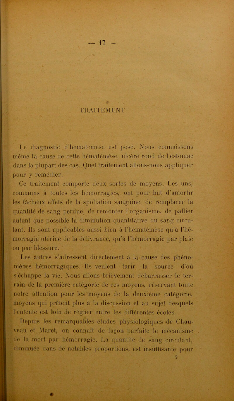 TRAITEMENT Le diagnostic d’hématémèse est posé. Nous connaissons même la cause de cette hématémèse, ulcère rond de l'estomac dans la plupart des cas. Quel traitement allons-nous appliquer pour y remédier. Ce traitement comporte deux sortes de moyens. Les uns, communs à toutes les hémorragies, ont pour but d’amortir les fâcheux effets de la spoliation sanguine, de remplacer la quantité de sang perdue, de remonter l'organisme, de pallier autant que possible la diminution quantitative du sang circu- lant. Ils sont applicables aussi bien à l’hématémèse qu’à l’hé- morragie utérine de la délivrance, qu’à l’hémorragie par plaie ou par blessure. Les autres s’adressent directement à La cause des phéno- mènes hémorragiques. Ils veulent tarir la source d’où s’échappe la vie. Nous allons brièvement débarrasser le ter- rain de la première catégorie de ces moyens, réservant toute notre attention pour les moyens de la deuxième catégorie, moyens qui prêtent plus à la discussion et au sujet desquels l’entente est loin de régner entre les différentes écoles. Depuis les remarquables études physiologiques de Chau- veau et Maret, on connaît de façon, parfaite le mécanisme de la mort par hémorragie. La quantité de sang circulant, diminuée dans de notables proportions, est insuffisante pour 2 V.- K. .. * ■. ■