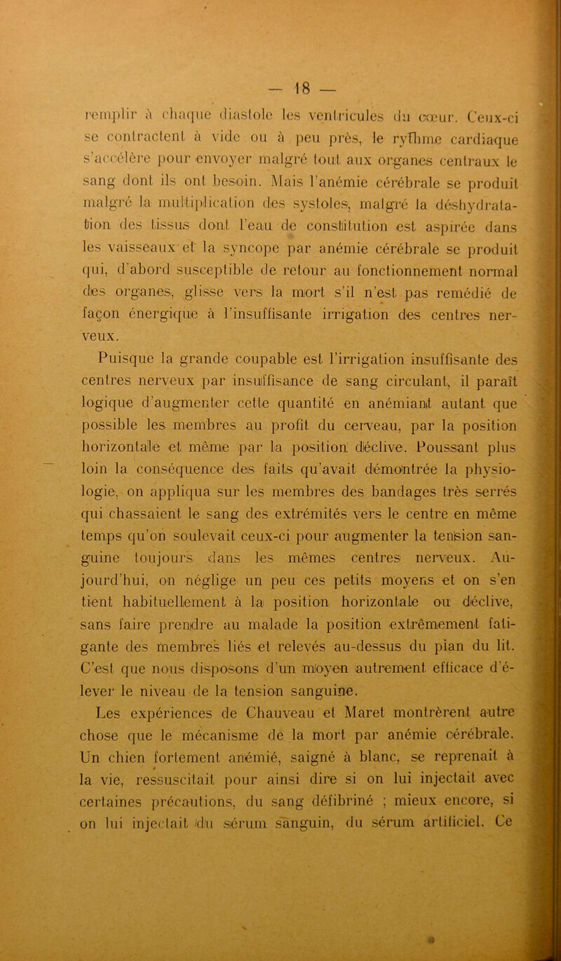 remplir à chaque diastole les ventricules du cœur. Ceux-ci se contractent à vide ou à peu près, le rythme cardiaque s’accélère pour envoyer malgré tout aux organes centraux le sang dont ils ont besoin. Mais l’anémie cérébrale se produit malgré la multiplication des systoles, malgré ta déshydrata- tion des tissus dont l’eau de constitution est aspirée dans les vaisseaux et la syncope par anémie cérébrale se produit qui, d’abord susceptible de retour au fonctionnement normal des organes, glisse vers la mort s’il n’est, pas remédié de façon énergique à l’insuffisante irrigation des centres ner- veux. Puisque la grande coupable est l’irrigation insuffisante des centres nerveux par insuffisance de sang circulant, il paraît logique d’augmenter cette quantité en anémiant autant que possible les membres au profit du cerveau, par la position horizontale et même par la position déclive. Poussant plus loin la conséquence des faits qu’avait démontrée la physio- logie, on appliqua sur les membres des bandages très serrés qui chassaient le sang des extrémités vers le centre en même temps qu’on soulevait ceux-ci pour augmenter la tenlsion san- guine toujours dans les mêmes centres nerveux. Au- jourd’hui, on néglige un peu ces petits moyens et on s’en tient habituellement à la position horizontale ou déclive, sans faire prendre au malade la position extrêmement fati- gante des membres liés et relevés au-dessus du pian du lit. C’est que nous disposons d’un moyen autrement efficace d'é- lever le niveau de la tension sanguine. Les expériences de Chauveau et Maret montrèrent autre chose que le mécanisme de la mort par anémie cérébrale. Un chien fortement anémié, saigné à blanc, se reprenait à » la vie, ressuscitait pour ainsi dire si on lui injectait avec certaines précautions, du sang défibriné ; mieux encore, si on lui injectait fdiu sérum sanguin, du sérum artificiel. Ce 4)