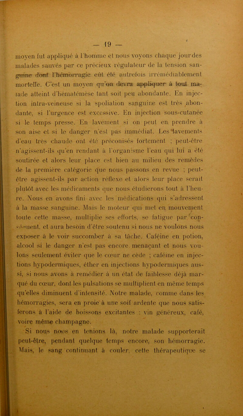 moyen fut appliqué à l’homme et nous voyons chaque jourdes malades sauvés par ce précieux régulateur de la tension san- guine dont h hémorragie eût été autrefois irrémédiablement mortelle. C’est un moyen qu’on devra appliquer à tout ma- lade atteint d’hématémèse tant soit peu abondante. En injec- tion intra-veineuse si la spoliation sanguine est très abon- dante, si l’urgence est excessive. En injection sous-cutanée si le temps presse. En lavement si on peut en, prendre à son aise et si le danger n’est pas immédiat. Les -'lavements d’eau très chaude ont été préconisés fortement ; peut-être n’agissent-ils qu’en rendant à l’organisme l’eau qui lui a été soutirée et alors leur place est bien au milieu des remèdes de la première catégorie que nous passons en revue ; peut- être agissent-ils par action réflexe et alors leur place serait plutôt avec les médicaments que nous étudierons tout à l’heu- re. Nous en avons fini avec les médications qui s’adressent à la masse sanguine. Mais le mo/teur qui met en mouvement toute cette masse, multiplie ses efforts, se fatigue par 'con- féraient. et aura besoin d’être soutenu si nous ne voulons nous exposer à le voir succomber à sa tâche. Caféine en potion, alcool si le danger n’est pas encore menaçant et nous vou- lons seulement éviter que le cœur 11e cède ; caféine en injec- tions hypodermiques, éther en injections hypodermiques aus- si, si nous avons à remédier à un état de faiblesse déjà mar- qué du cœur, dont, les pulsations se multiplient en même temps quelles diminuent d’intensité. Notre malade, comme dans les hémorragies, sera en proie à une soif ardente que nous satis- ferons à l’aide de boissons excitantes : vin généreux, café, voire même champagne. Si nous nous en tenions là, notre malade supporterait peut-être, pendant quelque temps encore, son hémorragie. Mais, le sang continuant à couler, cette thérapeutique se