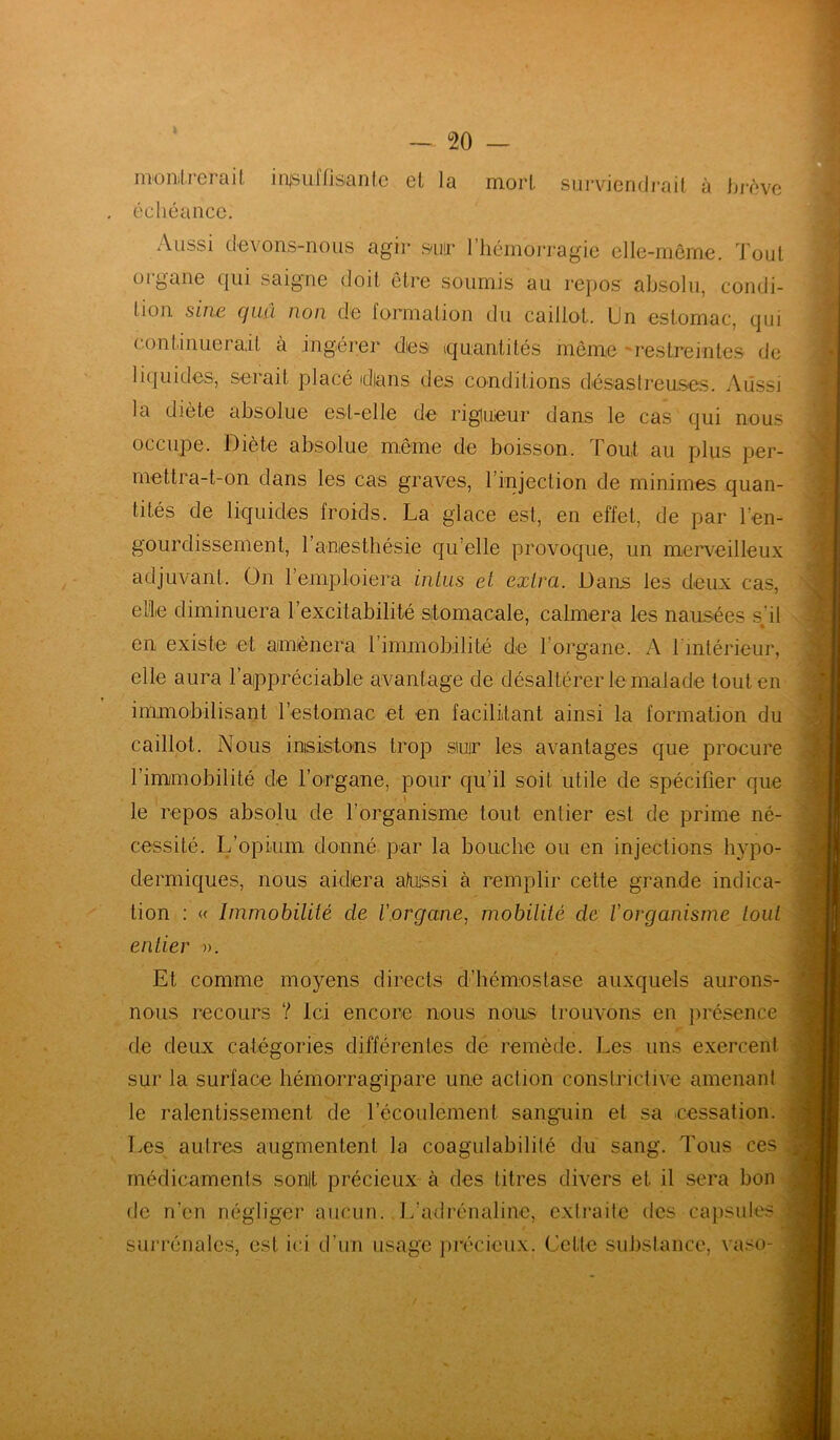 montrerait in^sulflsanlc et la mort surviendrait à brève échéance. Aussi devons-nous agir spr 1 hémorragie elle-même. Tout organe qui saigne doit être soumis au repos absolu, condi- tion sine quâ non de formation du caillot. Un estomac, qui continuerait à ingérer dies (quantités même restreintes de liquides, seiait placé dlans des conditions désastreuses. Aussi la diète absolue est-elle de rigueur dans le cas qui nous occupe. Diète absolue même de boisson. Tout au plus per- mettra-t-on dans les cas graves, l’injection de minimes quan- tités de liquides froids. La glace est, en effet, de par l’en- gourdissement, l’anesthésie qu’elle provoque, un merveilleux adjuvant. On 1 emploiera inius et extra. Dans les deux cas, elle diminuera l’excitabilité stomacale, calmera les nausées s'il en existe et amènera l’immobilité de l’organe. A l'intérieur, elle aura l’appréciable avantage de désaltérer le malade tout en immobilisant l’estomac et en facilitant ainsi la formation du caillot. Nous insistons trop siur les avantages que procure l’immobilité de l’organe, pour qu’il soit utile de spécifier que le repos absolu de l’organisme tout entier est de prime né- cessité. L’opium donné par la bouche ou en injections hypo- dermiques, nous aidera aluns i à remplir cette grande indica- tion : « Immobilité de l'organe, mobilité de l'organisme tout entier ». Et comme moyens directs d’hémostase auxquels aurons- nous recours ? Ici encore nous nous trouvons en présence de deux catégories différentes de remède. Les uns exercent sur la surface hémorragipare une action constrictive amenant le ralentissement de l’écoulement sanguin et sa .cessation. Les autres augmentent la coagulabililé du sang. Tous ces médicaments sonlt précieux à des titres divers et il sera bon de n’en négliger aucun. L’adrénaline, extraite des capsules surrénales, est ici d’un usage précieux. Cette substance, vaso-