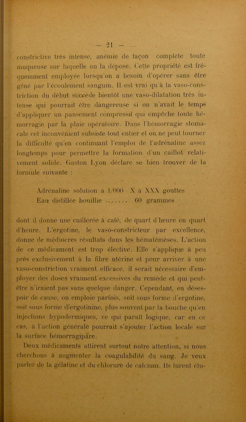 31 constrictive très intense, anémie de façon complète toute muqueuse sur laquelle om la dépose. Celle propriété est fré- quemment employée lorsqu’on a besoin d’opérer sans être gêné par l'écoulement sanguin. 11 est vrai qu’à la vaso-cons- triction du début stu'ocèdie bientôt une vaso-dilatation très in- tense qui pourrait être dangereuse si on n’avait le temps d’appliquer un pansement compressif qui empêche toute hé- morragie par la plaie opératoire. Dams l’hémorragie stoma- cale cet inconvénient subsiste tout entier et on ne peut tourner la difficulté qu’en continuant l’emploi de l’adrénaline assez longtemps pour permettre la formation d’un caillot relati- vement, solide. Gaston Lyon déclare se bien trouver de la formule suivante : / « « Adrénaline solution à 1/000 X à XXX gouttes Eau distillée bouillie 60 grammes dont il donne une cuillerée à café, die quart d’heure en, quart d’heure. L’ergotine, le vaso-constricteur par excellence, donne de médiocres résultats dans les hématémèses. L’action de ce médicament est trop élective. Elle s’appliquie à peu près exclusivement à la fibre utérine et pour arriver à une vaso-conslriction vraiment efficace, il serait nécessaire d’em- ployer des doses vraiment excessives diu remède et qui peut- être n’iraient pas sanis quelque danger. Cependant, en déses- poir de cause, on emploie parfois, soit sous forme d’ergotine, soit sous forme di’ergotinine, plus souvent par la bouche qu’en injections hypodermiques, ce (pii paraît logique, car en ce cas, à faction générale pourrait s’ajouter faction locale sur la surface hémorragipare. Deux médicaments attirent surtout notre attention, si nous cherchons à augmenter la eoagulabilité du sang. Je veux f